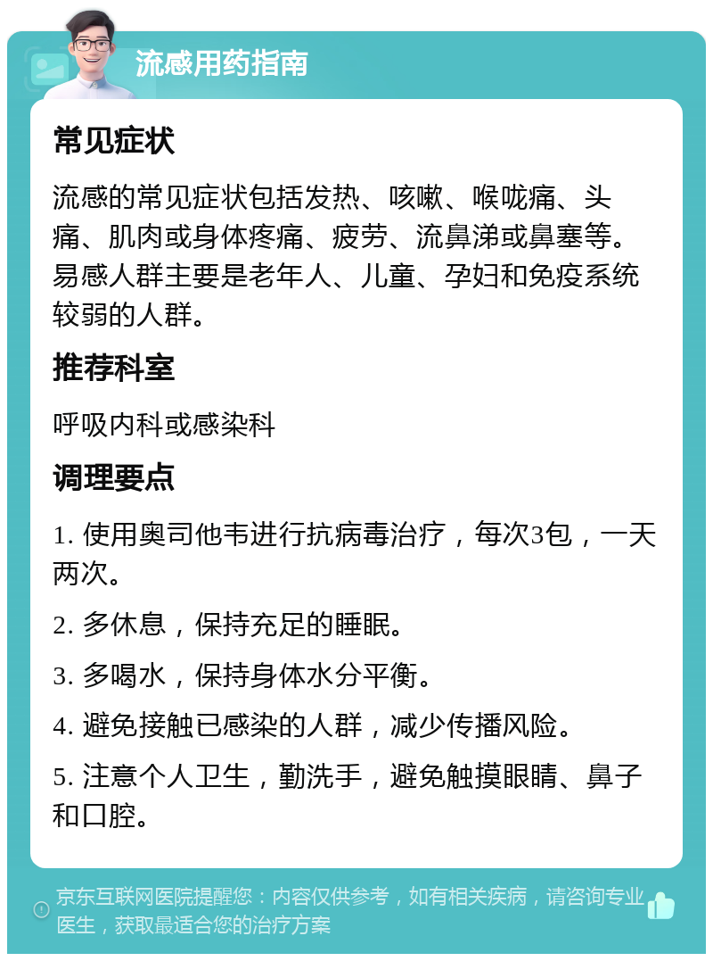 流感用药指南 常见症状 流感的常见症状包括发热、咳嗽、喉咙痛、头痛、肌肉或身体疼痛、疲劳、流鼻涕或鼻塞等。易感人群主要是老年人、儿童、孕妇和免疫系统较弱的人群。 推荐科室 呼吸内科或感染科 调理要点 1. 使用奥司他韦进行抗病毒治疗，每次3包，一天两次。 2. 多休息，保持充足的睡眠。 3. 多喝水，保持身体水分平衡。 4. 避免接触已感染的人群，减少传播风险。 5. 注意个人卫生，勤洗手，避免触摸眼睛、鼻子和口腔。