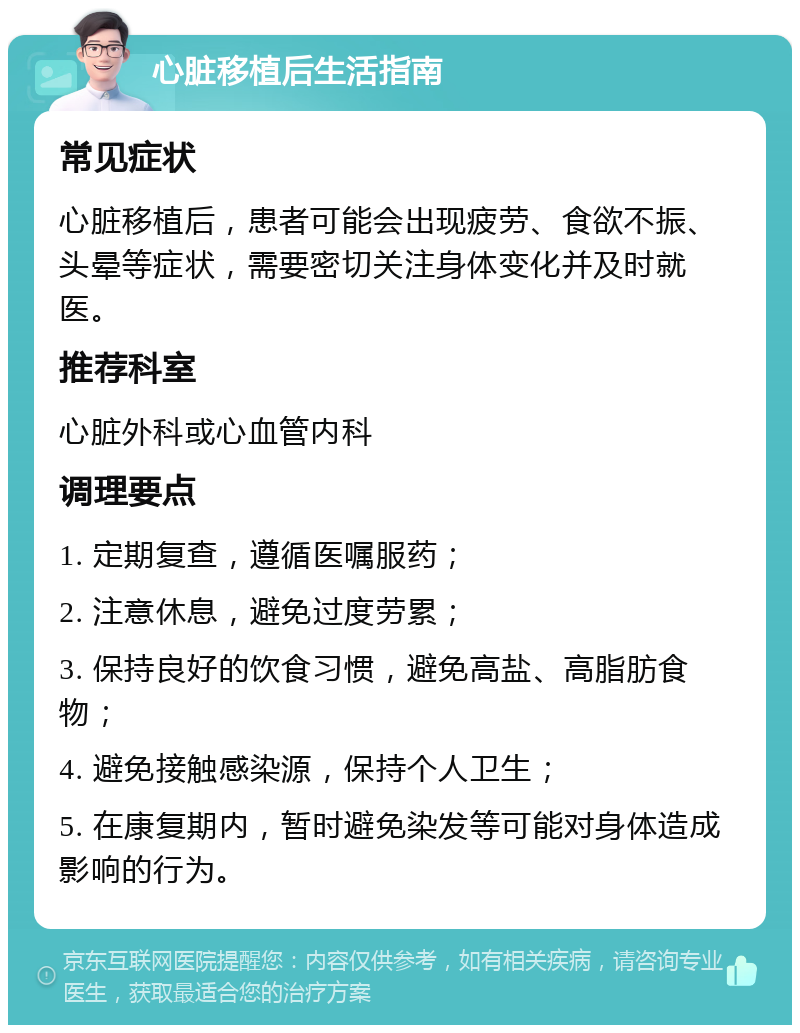 心脏移植后生活指南 常见症状 心脏移植后，患者可能会出现疲劳、食欲不振、头晕等症状，需要密切关注身体变化并及时就医。 推荐科室 心脏外科或心血管内科 调理要点 1. 定期复查，遵循医嘱服药； 2. 注意休息，避免过度劳累； 3. 保持良好的饮食习惯，避免高盐、高脂肪食物； 4. 避免接触感染源，保持个人卫生； 5. 在康复期内，暂时避免染发等可能对身体造成影响的行为。