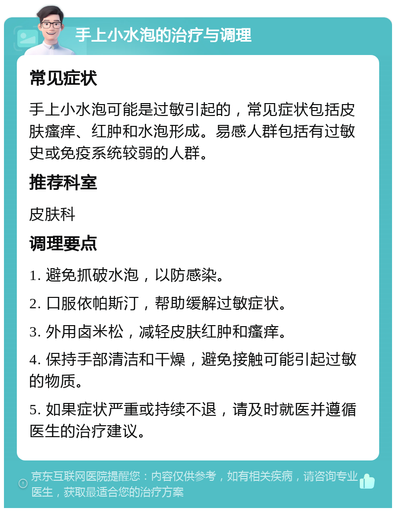 手上小水泡的治疗与调理 常见症状 手上小水泡可能是过敏引起的，常见症状包括皮肤瘙痒、红肿和水泡形成。易感人群包括有过敏史或免疫系统较弱的人群。 推荐科室 皮肤科 调理要点 1. 避免抓破水泡，以防感染。 2. 口服依帕斯汀，帮助缓解过敏症状。 3. 外用卤米松，减轻皮肤红肿和瘙痒。 4. 保持手部清洁和干燥，避免接触可能引起过敏的物质。 5. 如果症状严重或持续不退，请及时就医并遵循医生的治疗建议。