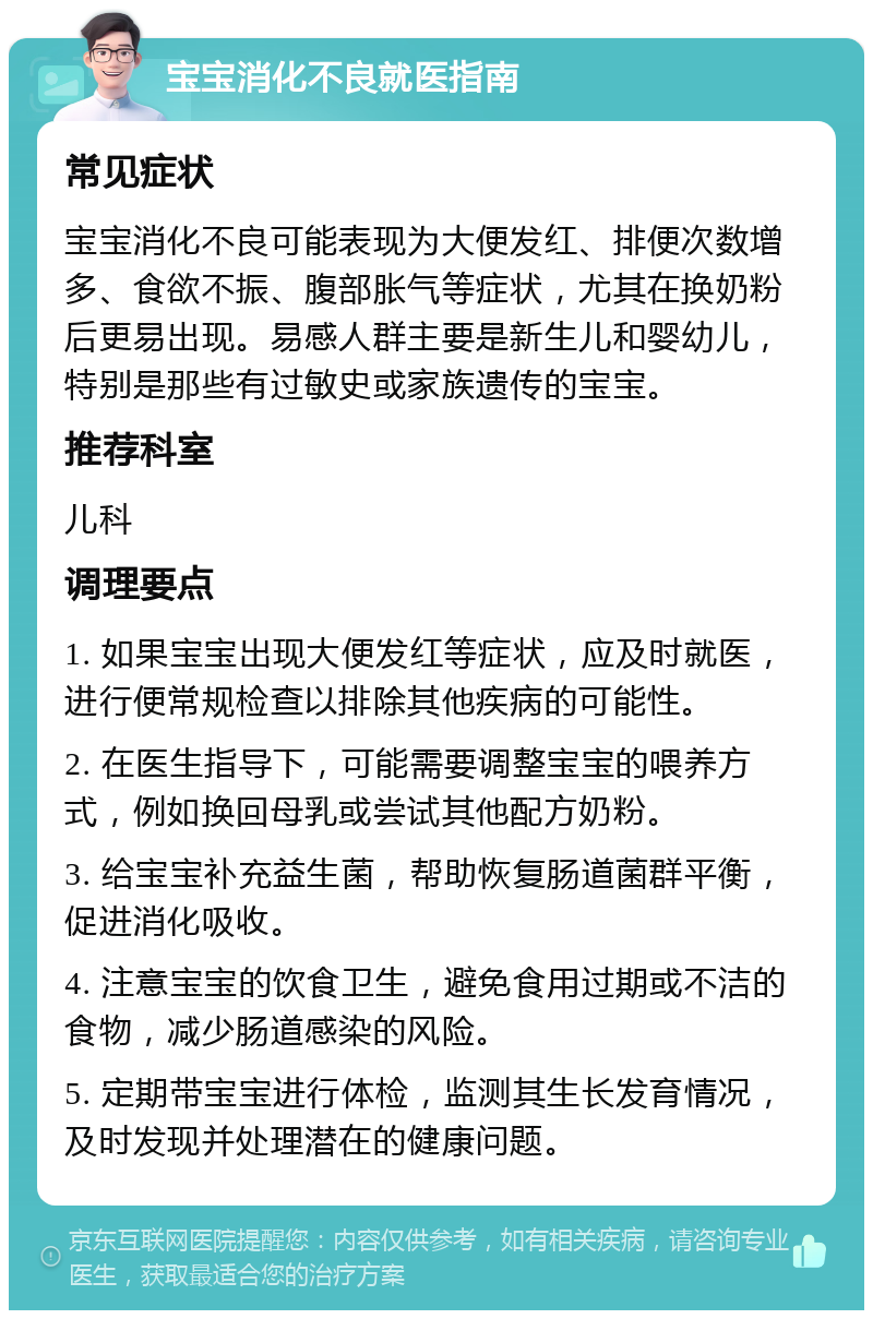 宝宝消化不良就医指南 常见症状 宝宝消化不良可能表现为大便发红、排便次数增多、食欲不振、腹部胀气等症状，尤其在换奶粉后更易出现。易感人群主要是新生儿和婴幼儿，特别是那些有过敏史或家族遗传的宝宝。 推荐科室 儿科 调理要点 1. 如果宝宝出现大便发红等症状，应及时就医，进行便常规检查以排除其他疾病的可能性。 2. 在医生指导下，可能需要调整宝宝的喂养方式，例如换回母乳或尝试其他配方奶粉。 3. 给宝宝补充益生菌，帮助恢复肠道菌群平衡，促进消化吸收。 4. 注意宝宝的饮食卫生，避免食用过期或不洁的食物，减少肠道感染的风险。 5. 定期带宝宝进行体检，监测其生长发育情况，及时发现并处理潜在的健康问题。