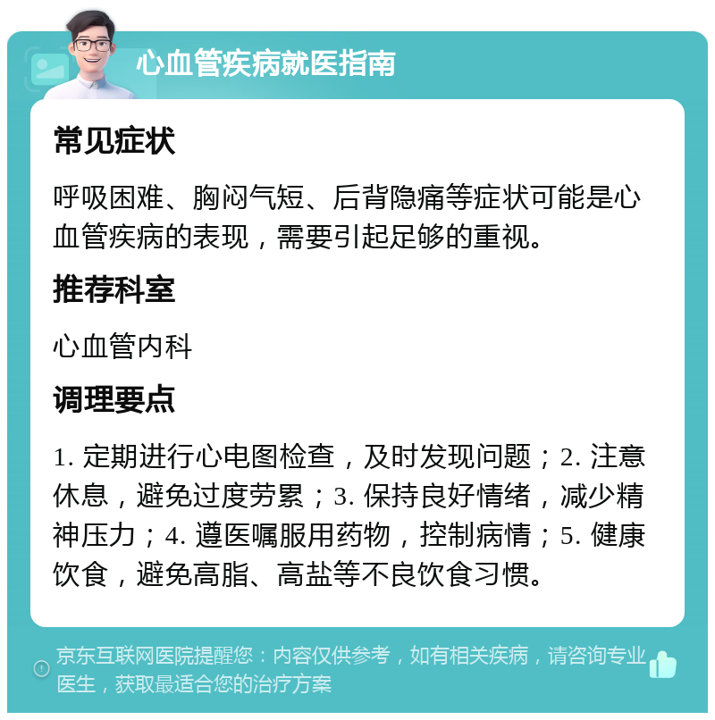 心血管疾病就医指南 常见症状 呼吸困难、胸闷气短、后背隐痛等症状可能是心血管疾病的表现，需要引起足够的重视。 推荐科室 心血管内科 调理要点 1. 定期进行心电图检查，及时发现问题；2. 注意休息，避免过度劳累；3. 保持良好情绪，减少精神压力；4. 遵医嘱服用药物，控制病情；5. 健康饮食，避免高脂、高盐等不良饮食习惯。