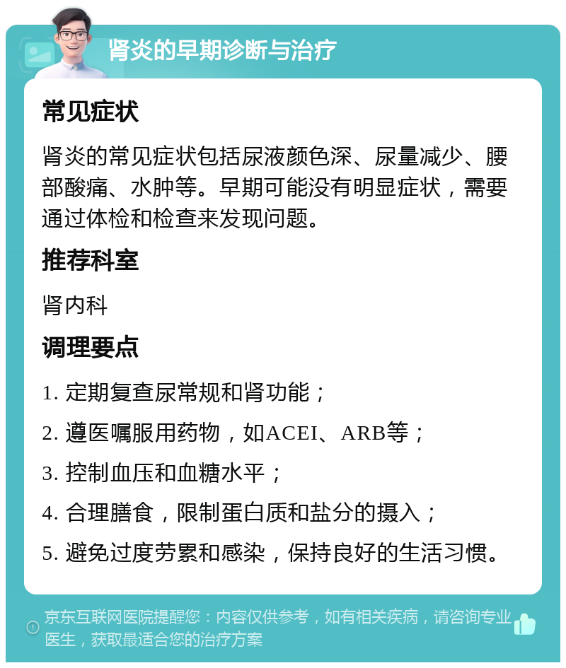 肾炎的早期诊断与治疗 常见症状 肾炎的常见症状包括尿液颜色深、尿量减少、腰部酸痛、水肿等。早期可能没有明显症状，需要通过体检和检查来发现问题。 推荐科室 肾内科 调理要点 1. 定期复查尿常规和肾功能； 2. 遵医嘱服用药物，如ACEI、ARB等； 3. 控制血压和血糖水平； 4. 合理膳食，限制蛋白质和盐分的摄入； 5. 避免过度劳累和感染，保持良好的生活习惯。