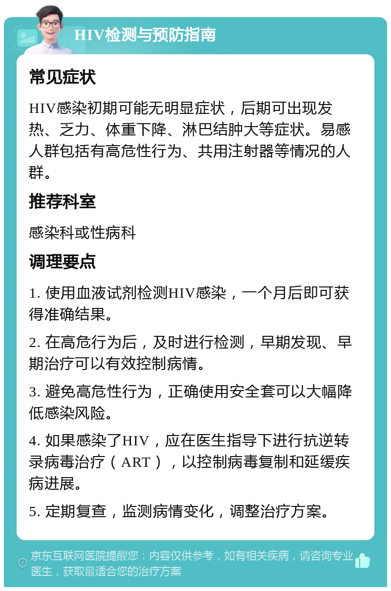 HIV检测与预防指南 常见症状 HIV感染初期可能无明显症状，后期可出现发热、乏力、体重下降、淋巴结肿大等症状。易感人群包括有高危性行为、共用注射器等情况的人群。 推荐科室 感染科或性病科 调理要点 1. 使用血液试剂检测HIV感染，一个月后即可获得准确结果。 2. 在高危行为后，及时进行检测，早期发现、早期治疗可以有效控制病情。 3. 避免高危性行为，正确使用安全套可以大幅降低感染风险。 4. 如果感染了HIV，应在医生指导下进行抗逆转录病毒治疗（ART），以控制病毒复制和延缓疾病进展。 5. 定期复查，监测病情变化，调整治疗方案。