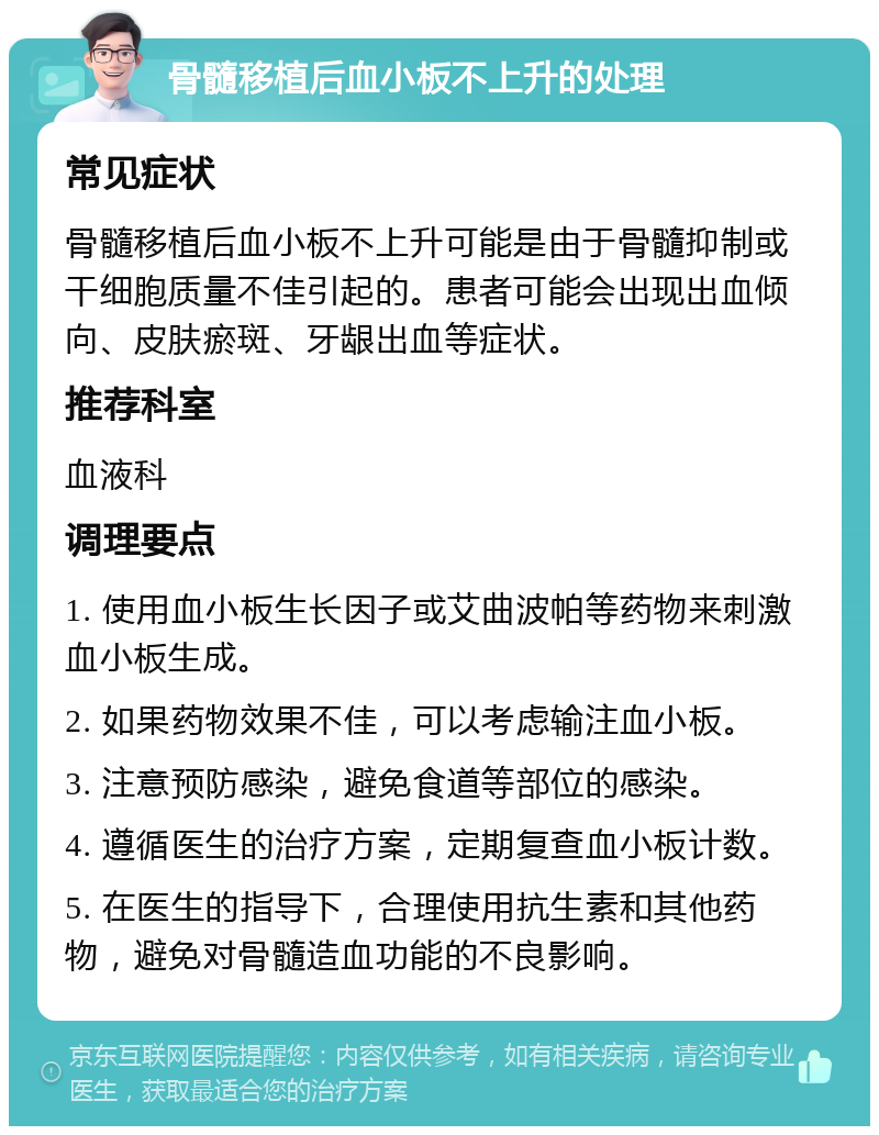 骨髓移植后血小板不上升的处理 常见症状 骨髓移植后血小板不上升可能是由于骨髓抑制或干细胞质量不佳引起的。患者可能会出现出血倾向、皮肤瘀斑、牙龈出血等症状。 推荐科室 血液科 调理要点 1. 使用血小板生长因子或艾曲波帕等药物来刺激血小板生成。 2. 如果药物效果不佳，可以考虑输注血小板。 3. 注意预防感染，避免食道等部位的感染。 4. 遵循医生的治疗方案，定期复查血小板计数。 5. 在医生的指导下，合理使用抗生素和其他药物，避免对骨髓造血功能的不良影响。