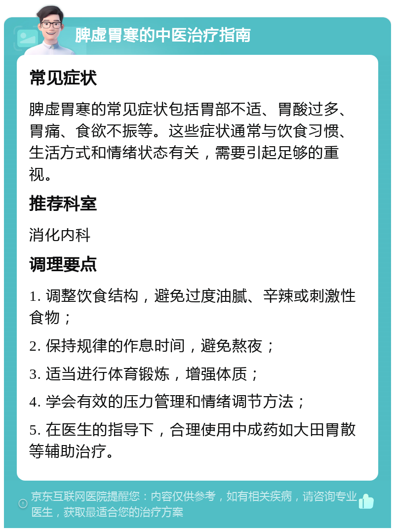 脾虚胃寒的中医治疗指南 常见症状 脾虚胃寒的常见症状包括胃部不适、胃酸过多、胃痛、食欲不振等。这些症状通常与饮食习惯、生活方式和情绪状态有关，需要引起足够的重视。 推荐科室 消化内科 调理要点 1. 调整饮食结构，避免过度油腻、辛辣或刺激性食物； 2. 保持规律的作息时间，避免熬夜； 3. 适当进行体育锻炼，增强体质； 4. 学会有效的压力管理和情绪调节方法； 5. 在医生的指导下，合理使用中成药如大田胃散等辅助治疗。