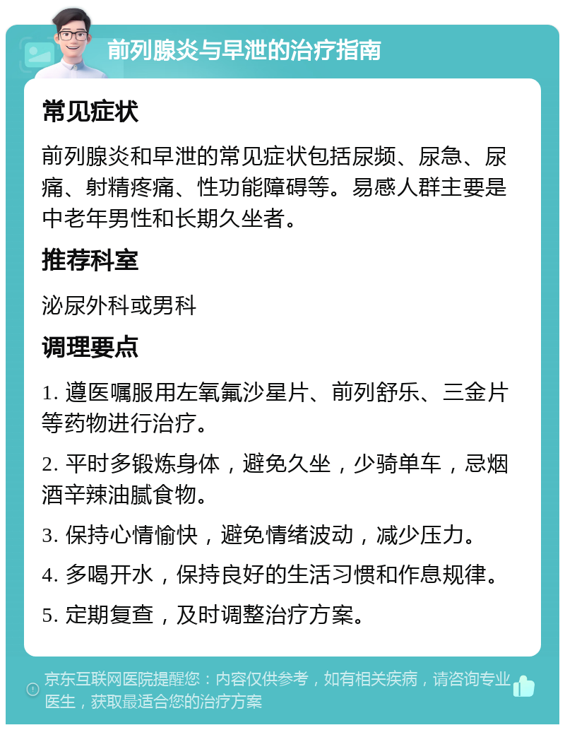 前列腺炎与早泄的治疗指南 常见症状 前列腺炎和早泄的常见症状包括尿频、尿急、尿痛、射精疼痛、性功能障碍等。易感人群主要是中老年男性和长期久坐者。 推荐科室 泌尿外科或男科 调理要点 1. 遵医嘱服用左氧氟沙星片、前列舒乐、三金片等药物进行治疗。 2. 平时多锻炼身体，避免久坐，少骑单车，忌烟酒辛辣油腻食物。 3. 保持心情愉快，避免情绪波动，减少压力。 4. 多喝开水，保持良好的生活习惯和作息规律。 5. 定期复查，及时调整治疗方案。