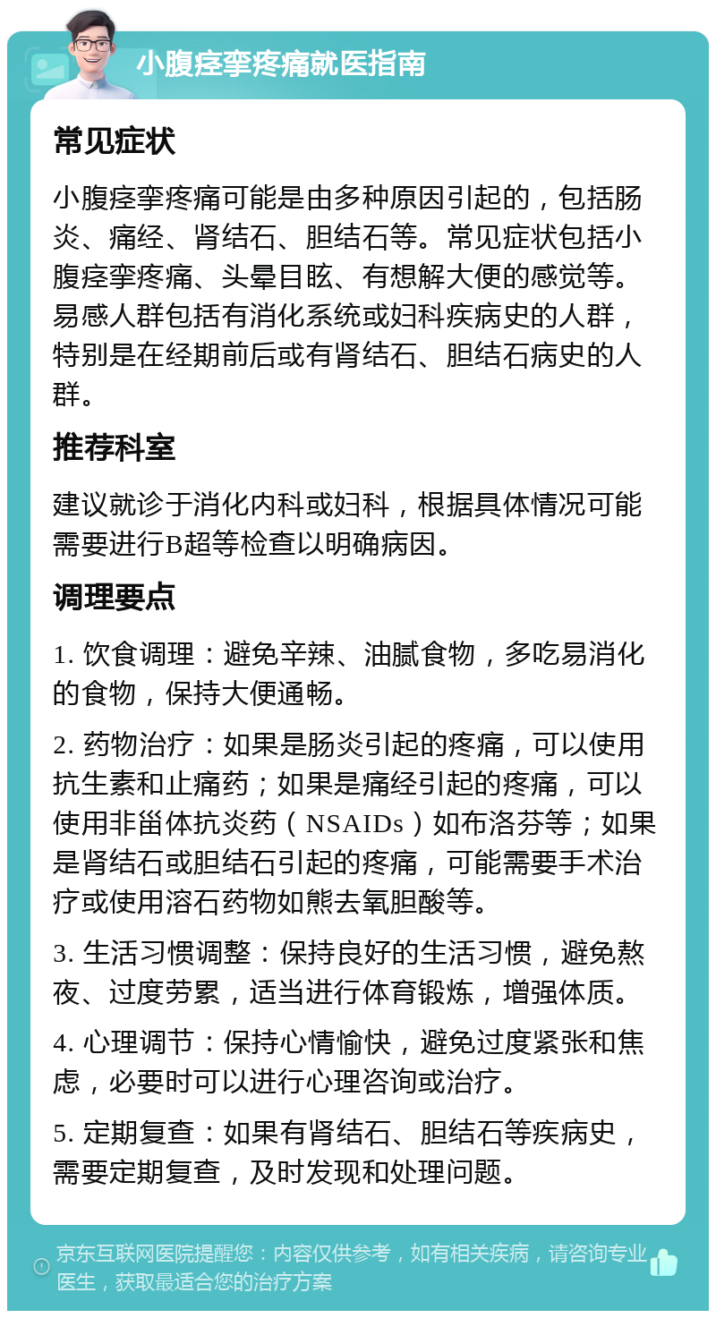 小腹痉挛疼痛就医指南 常见症状 小腹痉挛疼痛可能是由多种原因引起的，包括肠炎、痛经、肾结石、胆结石等。常见症状包括小腹痉挛疼痛、头晕目眩、有想解大便的感觉等。易感人群包括有消化系统或妇科疾病史的人群，特别是在经期前后或有肾结石、胆结石病史的人群。 推荐科室 建议就诊于消化内科或妇科，根据具体情况可能需要进行B超等检查以明确病因。 调理要点 1. 饮食调理：避免辛辣、油腻食物，多吃易消化的食物，保持大便通畅。 2. 药物治疗：如果是肠炎引起的疼痛，可以使用抗生素和止痛药；如果是痛经引起的疼痛，可以使用非甾体抗炎药（NSAIDs）如布洛芬等；如果是肾结石或胆结石引起的疼痛，可能需要手术治疗或使用溶石药物如熊去氧胆酸等。 3. 生活习惯调整：保持良好的生活习惯，避免熬夜、过度劳累，适当进行体育锻炼，增强体质。 4. 心理调节：保持心情愉快，避免过度紧张和焦虑，必要时可以进行心理咨询或治疗。 5. 定期复查：如果有肾结石、胆结石等疾病史，需要定期复查，及时发现和处理问题。