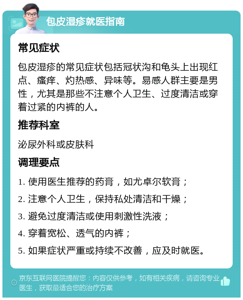 包皮湿疹就医指南 常见症状 包皮湿疹的常见症状包括冠状沟和龟头上出现红点、瘙痒、灼热感、异味等。易感人群主要是男性，尤其是那些不注意个人卫生、过度清洁或穿着过紧的内裤的人。 推荐科室 泌尿外科或皮肤科 调理要点 1. 使用医生推荐的药膏，如尤卓尔软膏； 2. 注意个人卫生，保持私处清洁和干燥； 3. 避免过度清洁或使用刺激性洗液； 4. 穿着宽松、透气的内裤； 5. 如果症状严重或持续不改善，应及时就医。