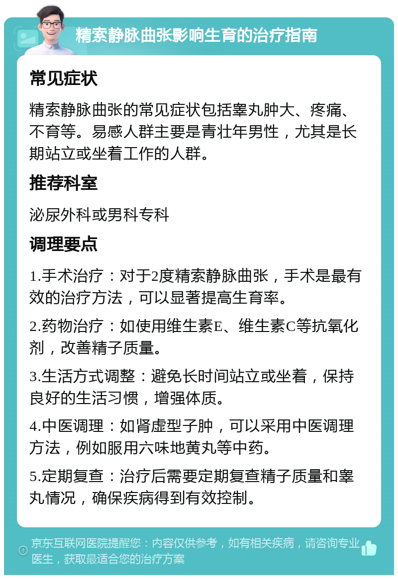 精索静脉曲张影响生育的治疗指南 常见症状 精索静脉曲张的常见症状包括睾丸肿大、疼痛、不育等。易感人群主要是青壮年男性，尤其是长期站立或坐着工作的人群。 推荐科室 泌尿外科或男科专科 调理要点 1.手术治疗：对于2度精索静脉曲张，手术是最有效的治疗方法，可以显著提高生育率。 2.药物治疗：如使用维生素E、维生素C等抗氧化剂，改善精子质量。 3.生活方式调整：避免长时间站立或坐着，保持良好的生活习惯，增强体质。 4.中医调理：如肾虚型子肿，可以采用中医调理方法，例如服用六味地黄丸等中药。 5.定期复查：治疗后需要定期复查精子质量和睾丸情况，确保疾病得到有效控制。