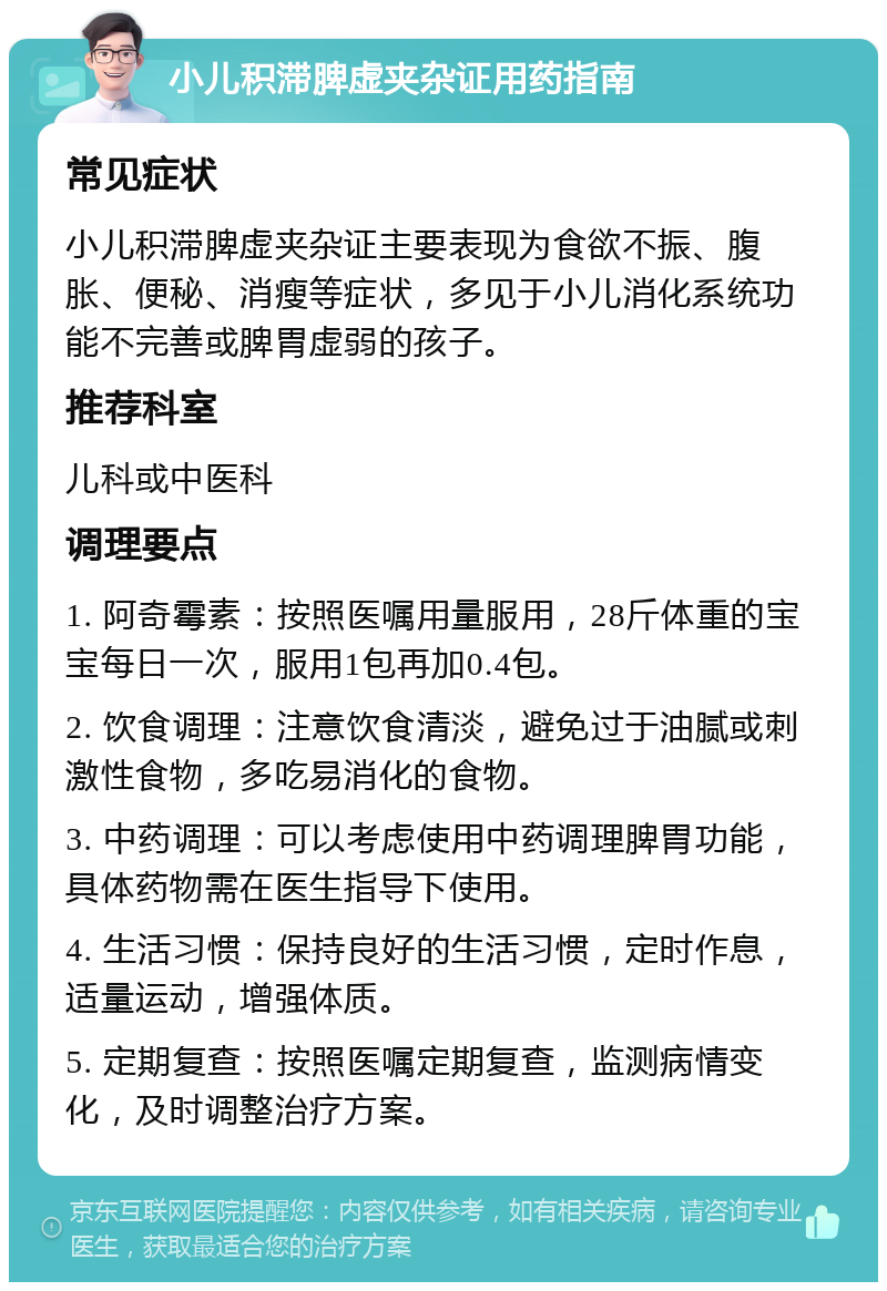 小儿积滞脾虚夹杂证用药指南 常见症状 小儿积滞脾虚夹杂证主要表现为食欲不振、腹胀、便秘、消瘦等症状，多见于小儿消化系统功能不完善或脾胃虚弱的孩子。 推荐科室 儿科或中医科 调理要点 1. 阿奇霉素：按照医嘱用量服用，28斤体重的宝宝每日一次，服用1包再加0.4包。 2. 饮食调理：注意饮食清淡，避免过于油腻或刺激性食物，多吃易消化的食物。 3. 中药调理：可以考虑使用中药调理脾胃功能，具体药物需在医生指导下使用。 4. 生活习惯：保持良好的生活习惯，定时作息，适量运动，增强体质。 5. 定期复查：按照医嘱定期复查，监测病情变化，及时调整治疗方案。