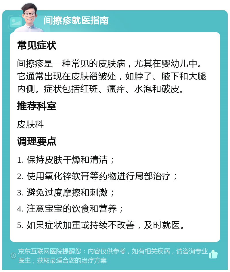 间擦疹就医指南 常见症状 间擦疹是一种常见的皮肤病，尤其在婴幼儿中。它通常出现在皮肤褶皱处，如脖子、腋下和大腿内侧。症状包括红斑、瘙痒、水泡和破皮。 推荐科室 皮肤科 调理要点 1. 保持皮肤干燥和清洁； 2. 使用氧化锌软膏等药物进行局部治疗； 3. 避免过度摩擦和刺激； 4. 注意宝宝的饮食和营养； 5. 如果症状加重或持续不改善，及时就医。