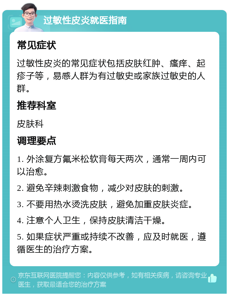 过敏性皮炎就医指南 常见症状 过敏性皮炎的常见症状包括皮肤红肿、瘙痒、起疹子等，易感人群为有过敏史或家族过敏史的人群。 推荐科室 皮肤科 调理要点 1. 外涂复方氟米松软膏每天两次，通常一周内可以治愈。 2. 避免辛辣刺激食物，减少对皮肤的刺激。 3. 不要用热水烫洗皮肤，避免加重皮肤炎症。 4. 注意个人卫生，保持皮肤清洁干燥。 5. 如果症状严重或持续不改善，应及时就医，遵循医生的治疗方案。