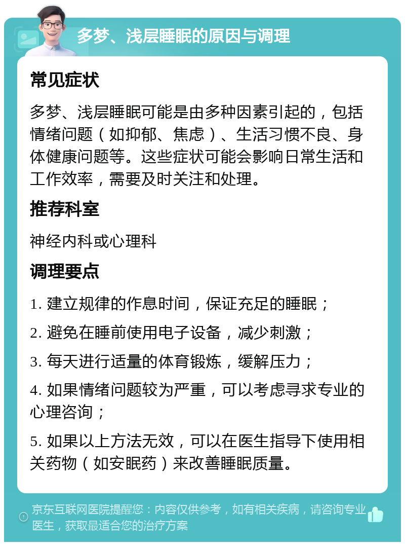 多梦、浅层睡眠的原因与调理 常见症状 多梦、浅层睡眠可能是由多种因素引起的，包括情绪问题（如抑郁、焦虑）、生活习惯不良、身体健康问题等。这些症状可能会影响日常生活和工作效率，需要及时关注和处理。 推荐科室 神经内科或心理科 调理要点 1. 建立规律的作息时间，保证充足的睡眠； 2. 避免在睡前使用电子设备，减少刺激； 3. 每天进行适量的体育锻炼，缓解压力； 4. 如果情绪问题较为严重，可以考虑寻求专业的心理咨询； 5. 如果以上方法无效，可以在医生指导下使用相关药物（如安眠药）来改善睡眠质量。