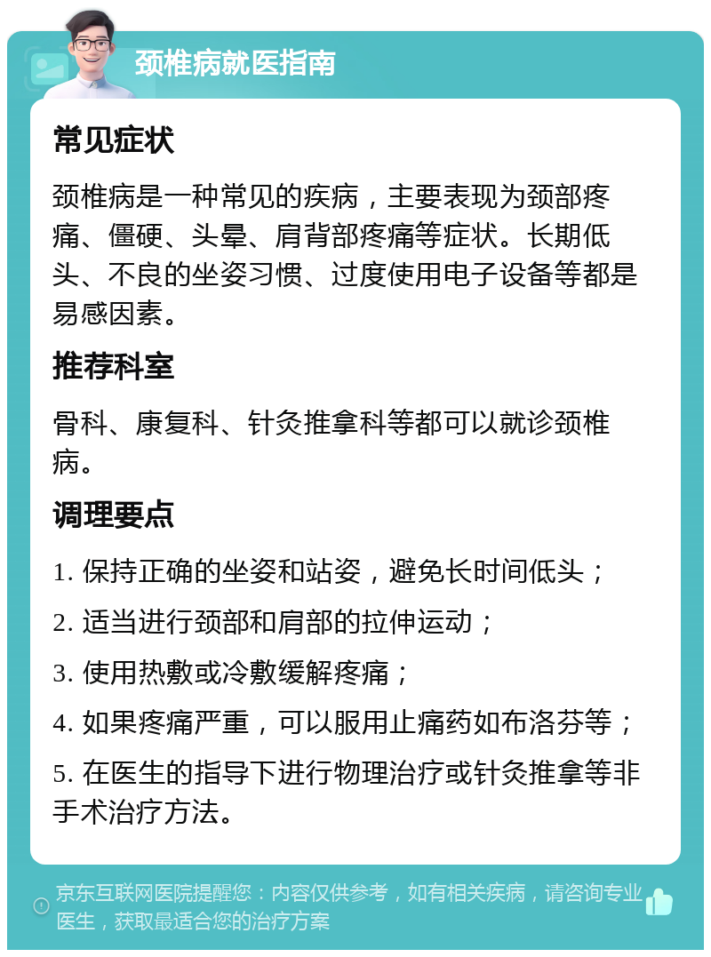 颈椎病就医指南 常见症状 颈椎病是一种常见的疾病，主要表现为颈部疼痛、僵硬、头晕、肩背部疼痛等症状。长期低头、不良的坐姿习惯、过度使用电子设备等都是易感因素。 推荐科室 骨科、康复科、针灸推拿科等都可以就诊颈椎病。 调理要点 1. 保持正确的坐姿和站姿，避免长时间低头； 2. 适当进行颈部和肩部的拉伸运动； 3. 使用热敷或冷敷缓解疼痛； 4. 如果疼痛严重，可以服用止痛药如布洛芬等； 5. 在医生的指导下进行物理治疗或针灸推拿等非手术治疗方法。