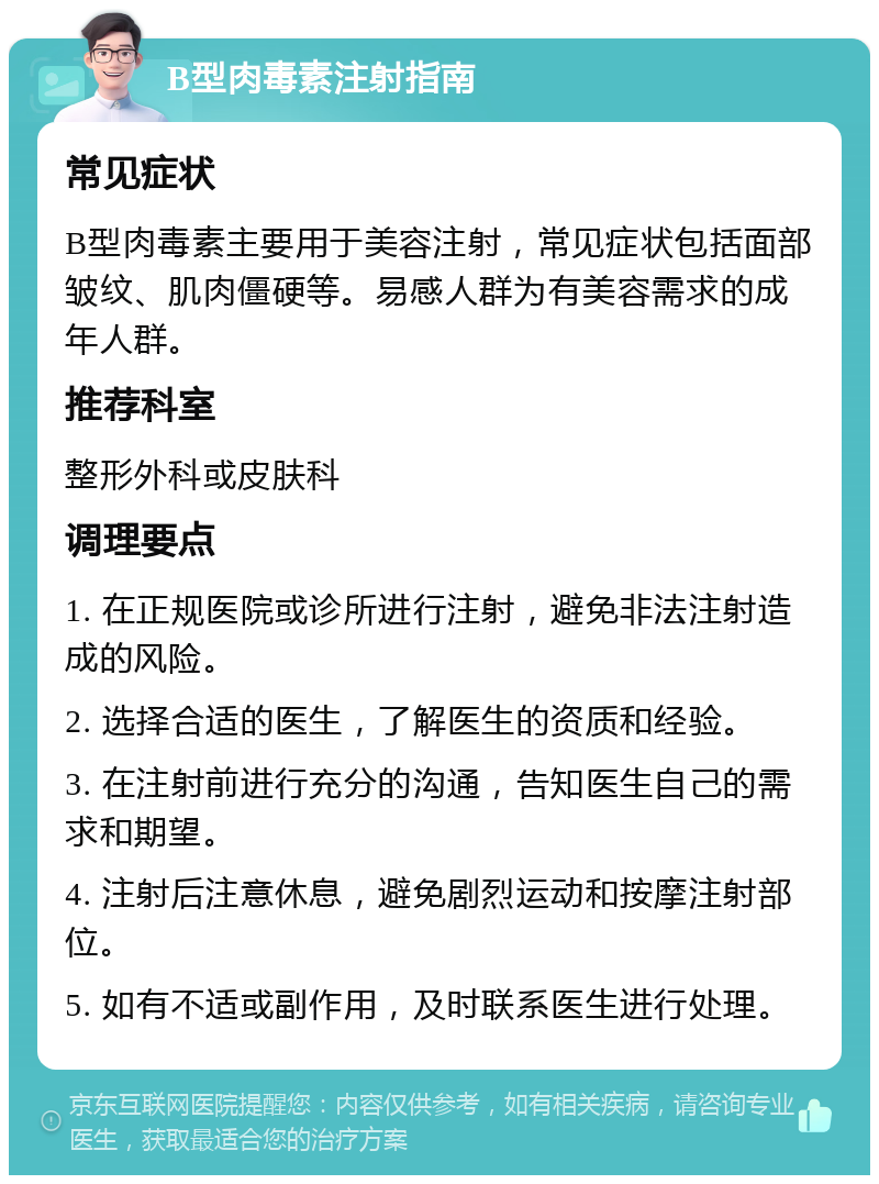 B型肉毒素注射指南 常见症状 B型肉毒素主要用于美容注射，常见症状包括面部皱纹、肌肉僵硬等。易感人群为有美容需求的成年人群。 推荐科室 整形外科或皮肤科 调理要点 1. 在正规医院或诊所进行注射，避免非法注射造成的风险。 2. 选择合适的医生，了解医生的资质和经验。 3. 在注射前进行充分的沟通，告知医生自己的需求和期望。 4. 注射后注意休息，避免剧烈运动和按摩注射部位。 5. 如有不适或副作用，及时联系医生进行处理。