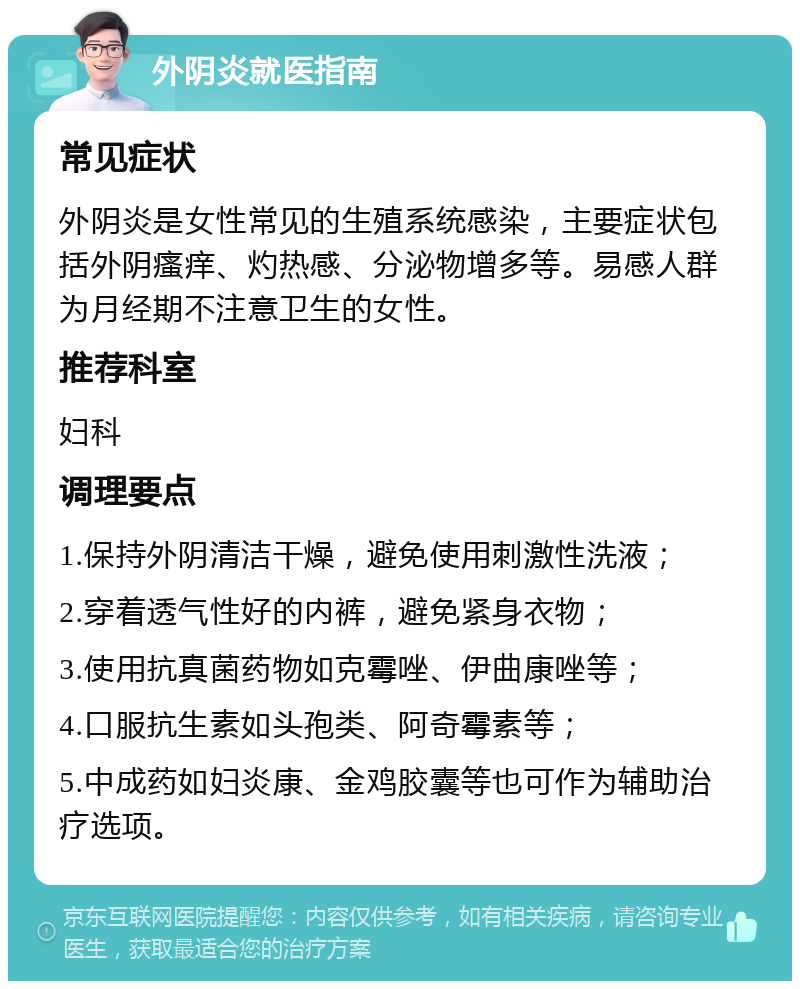 外阴炎就医指南 常见症状 外阴炎是女性常见的生殖系统感染，主要症状包括外阴瘙痒、灼热感、分泌物增多等。易感人群为月经期不注意卫生的女性。 推荐科室 妇科 调理要点 1.保持外阴清洁干燥，避免使用刺激性洗液； 2.穿着透气性好的内裤，避免紧身衣物； 3.使用抗真菌药物如克霉唑、伊曲康唑等； 4.口服抗生素如头孢类、阿奇霉素等； 5.中成药如妇炎康、金鸡胶囊等也可作为辅助治疗选项。