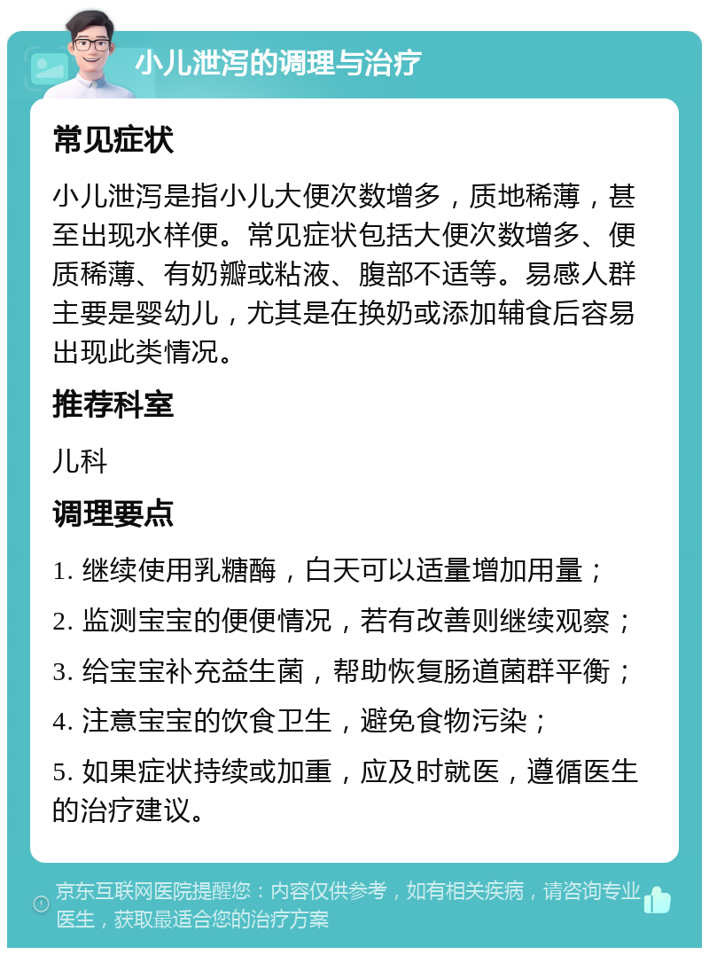 小儿泄泻的调理与治疗 常见症状 小儿泄泻是指小儿大便次数增多，质地稀薄，甚至出现水样便。常见症状包括大便次数增多、便质稀薄、有奶瓣或粘液、腹部不适等。易感人群主要是婴幼儿，尤其是在换奶或添加辅食后容易出现此类情况。 推荐科室 儿科 调理要点 1. 继续使用乳糖酶，白天可以适量增加用量； 2. 监测宝宝的便便情况，若有改善则继续观察； 3. 给宝宝补充益生菌，帮助恢复肠道菌群平衡； 4. 注意宝宝的饮食卫生，避免食物污染； 5. 如果症状持续或加重，应及时就医，遵循医生的治疗建议。