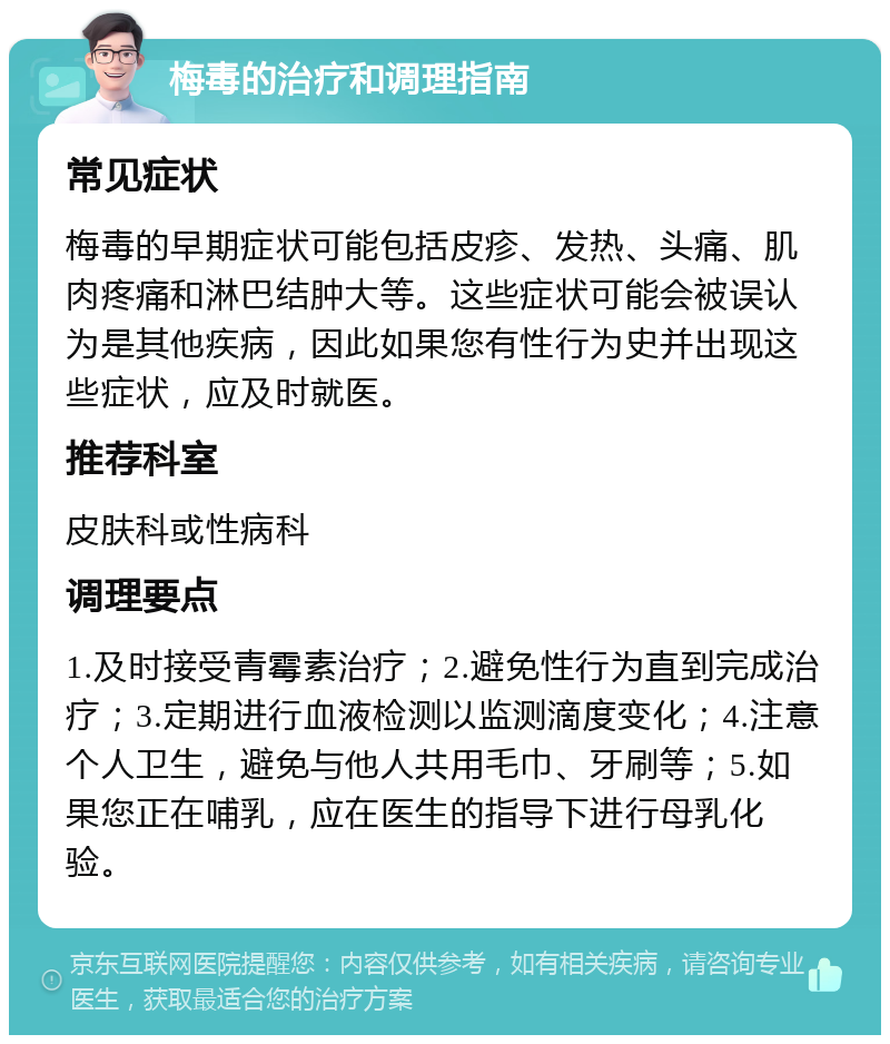 梅毒的治疗和调理指南 常见症状 梅毒的早期症状可能包括皮疹、发热、头痛、肌肉疼痛和淋巴结肿大等。这些症状可能会被误认为是其他疾病，因此如果您有性行为史并出现这些症状，应及时就医。 推荐科室 皮肤科或性病科 调理要点 1.及时接受青霉素治疗；2.避免性行为直到完成治疗；3.定期进行血液检测以监测滴度变化；4.注意个人卫生，避免与他人共用毛巾、牙刷等；5.如果您正在哺乳，应在医生的指导下进行母乳化验。