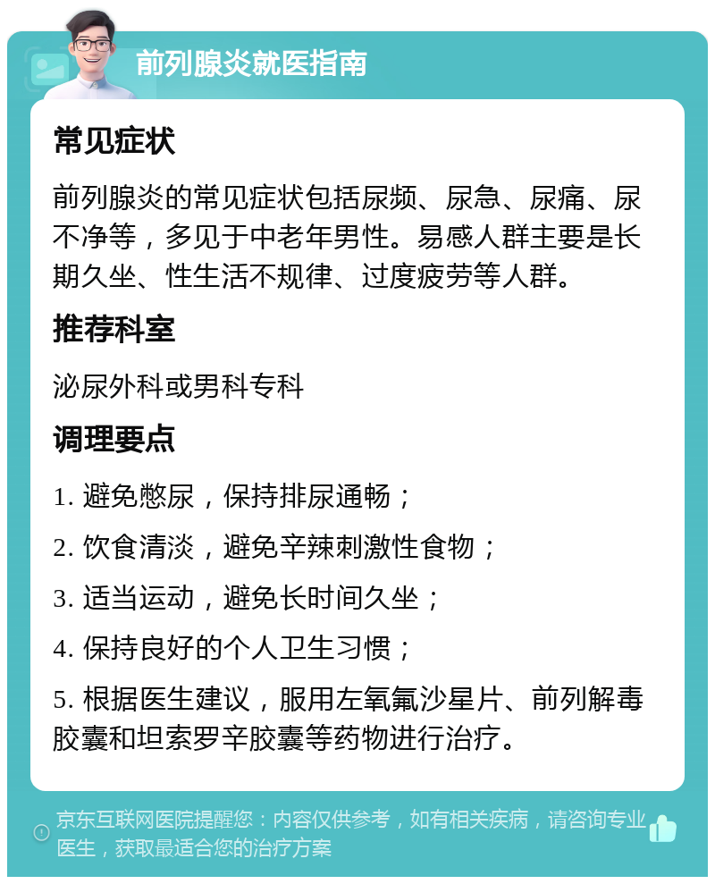 前列腺炎就医指南 常见症状 前列腺炎的常见症状包括尿频、尿急、尿痛、尿不净等，多见于中老年男性。易感人群主要是长期久坐、性生活不规律、过度疲劳等人群。 推荐科室 泌尿外科或男科专科 调理要点 1. 避免憋尿，保持排尿通畅； 2. 饮食清淡，避免辛辣刺激性食物； 3. 适当运动，避免长时间久坐； 4. 保持良好的个人卫生习惯； 5. 根据医生建议，服用左氧氟沙星片、前列解毒胶囊和坦索罗辛胶囊等药物进行治疗。