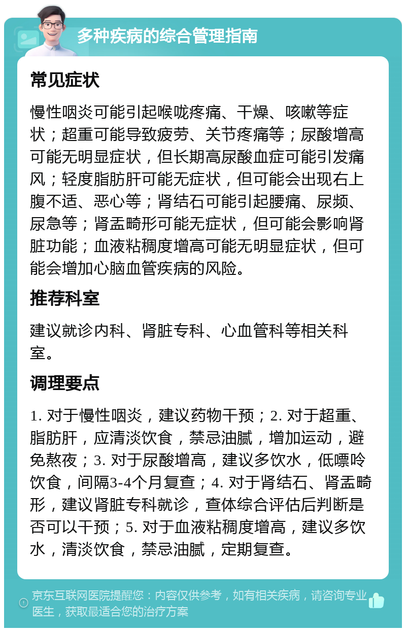 多种疾病的综合管理指南 常见症状 慢性咽炎可能引起喉咙疼痛、干燥、咳嗽等症状；超重可能导致疲劳、关节疼痛等；尿酸增高可能无明显症状，但长期高尿酸血症可能引发痛风；轻度脂肪肝可能无症状，但可能会出现右上腹不适、恶心等；肾结石可能引起腰痛、尿频、尿急等；肾盂畸形可能无症状，但可能会影响肾脏功能；血液粘稠度增高可能无明显症状，但可能会增加心脑血管疾病的风险。 推荐科室 建议就诊内科、肾脏专科、心血管科等相关科室。 调理要点 1. 对于慢性咽炎，建议药物干预；2. 对于超重、脂肪肝，应清淡饮食，禁忌油腻，增加运动，避免熬夜；3. 对于尿酸增高，建议多饮水，低嘌呤饮食，间隔3-4个月复查；4. 对于肾结石、肾盂畸形，建议肾脏专科就诊，查体综合评估后判断是否可以干预；5. 对于血液粘稠度增高，建议多饮水，清淡饮食，禁忌油腻，定期复查。