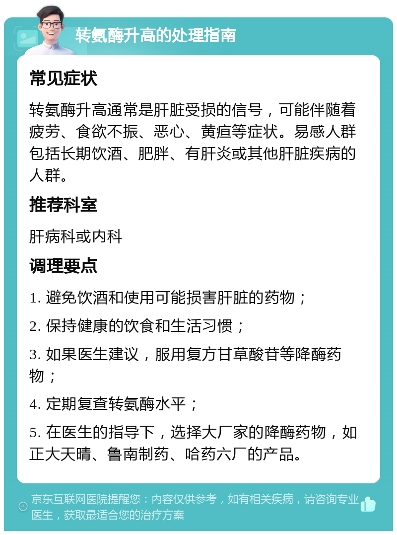 转氨酶升高的处理指南 常见症状 转氨酶升高通常是肝脏受损的信号，可能伴随着疲劳、食欲不振、恶心、黄疸等症状。易感人群包括长期饮酒、肥胖、有肝炎或其他肝脏疾病的人群。 推荐科室 肝病科或内科 调理要点 1. 避免饮酒和使用可能损害肝脏的药物； 2. 保持健康的饮食和生活习惯； 3. 如果医生建议，服用复方甘草酸苷等降酶药物； 4. 定期复查转氨酶水平； 5. 在医生的指导下，选择大厂家的降酶药物，如正大天晴、鲁南制药、哈药六厂的产品。