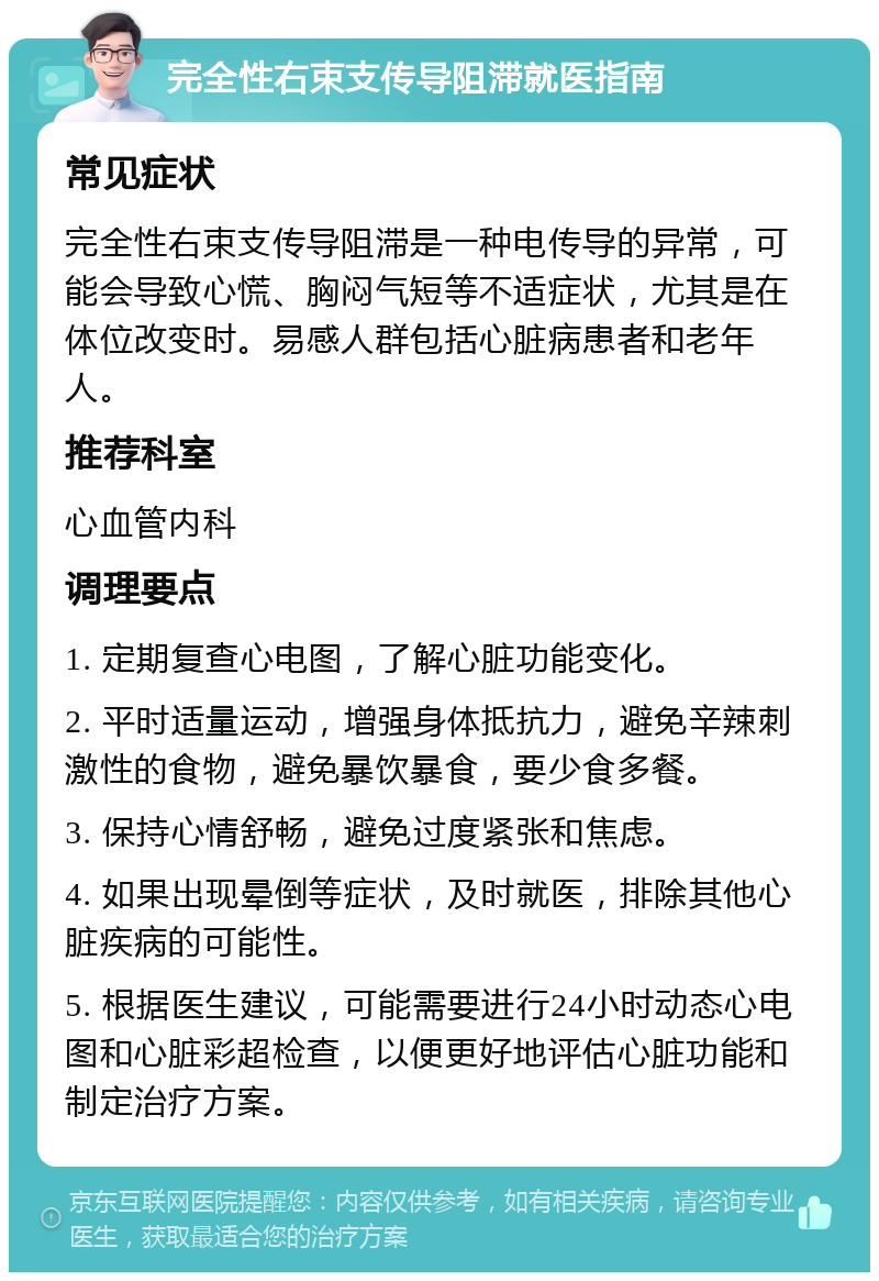 完全性右束支传导阻滞就医指南 常见症状 完全性右束支传导阻滞是一种电传导的异常，可能会导致心慌、胸闷气短等不适症状，尤其是在体位改变时。易感人群包括心脏病患者和老年人。 推荐科室 心血管内科 调理要点 1. 定期复查心电图，了解心脏功能变化。 2. 平时适量运动，增强身体抵抗力，避免辛辣刺激性的食物，避免暴饮暴食，要少食多餐。 3. 保持心情舒畅，避免过度紧张和焦虑。 4. 如果出现晕倒等症状，及时就医，排除其他心脏疾病的可能性。 5. 根据医生建议，可能需要进行24小时动态心电图和心脏彩超检查，以便更好地评估心脏功能和制定治疗方案。