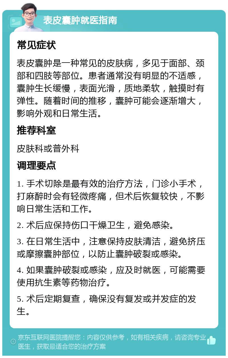 表皮囊肿就医指南 常见症状 表皮囊肿是一种常见的皮肤病，多见于面部、颈部和四肢等部位。患者通常没有明显的不适感，囊肿生长缓慢，表面光滑，质地柔软，触摸时有弹性。随着时间的推移，囊肿可能会逐渐增大，影响外观和日常生活。 推荐科室 皮肤科或普外科 调理要点 1. 手术切除是最有效的治疗方法，门诊小手术，打麻醉时会有轻微疼痛，但术后恢复较快，不影响日常生活和工作。 2. 术后应保持伤口干燥卫生，避免感染。 3. 在日常生活中，注意保持皮肤清洁，避免挤压或摩擦囊肿部位，以防止囊肿破裂或感染。 4. 如果囊肿破裂或感染，应及时就医，可能需要使用抗生素等药物治疗。 5. 术后定期复查，确保没有复发或并发症的发生。