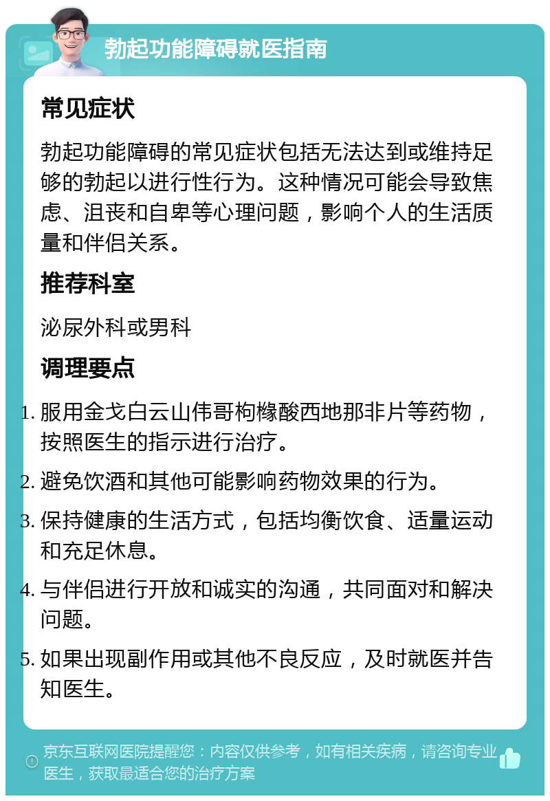 勃起功能障碍就医指南 常见症状 勃起功能障碍的常见症状包括无法达到或维持足够的勃起以进行性行为。这种情况可能会导致焦虑、沮丧和自卑等心理问题，影响个人的生活质量和伴侣关系。 推荐科室 泌尿外科或男科 调理要点 服用金戈白云山伟哥枸橼酸西地那非片等药物，按照医生的指示进行治疗。 避免饮酒和其他可能影响药物效果的行为。 保持健康的生活方式，包括均衡饮食、适量运动和充足休息。 与伴侣进行开放和诚实的沟通，共同面对和解决问题。 如果出现副作用或其他不良反应，及时就医并告知医生。