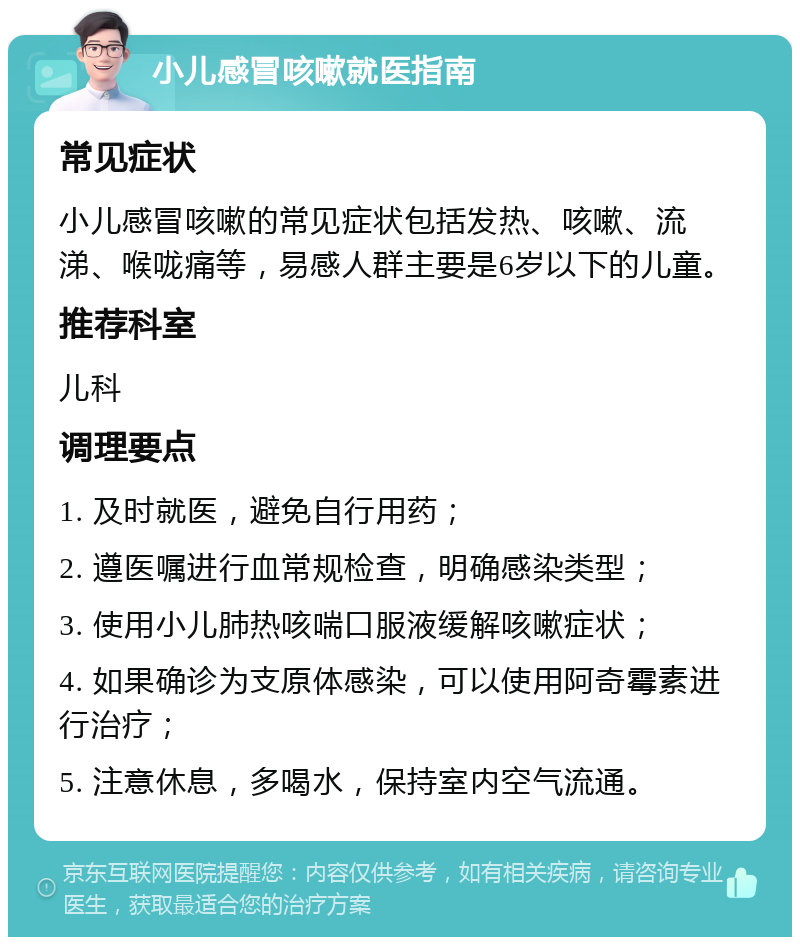 小儿感冒咳嗽就医指南 常见症状 小儿感冒咳嗽的常见症状包括发热、咳嗽、流涕、喉咙痛等，易感人群主要是6岁以下的儿童。 推荐科室 儿科 调理要点 1. 及时就医，避免自行用药； 2. 遵医嘱进行血常规检查，明确感染类型； 3. 使用小儿肺热咳喘口服液缓解咳嗽症状； 4. 如果确诊为支原体感染，可以使用阿奇霉素进行治疗； 5. 注意休息，多喝水，保持室内空气流通。