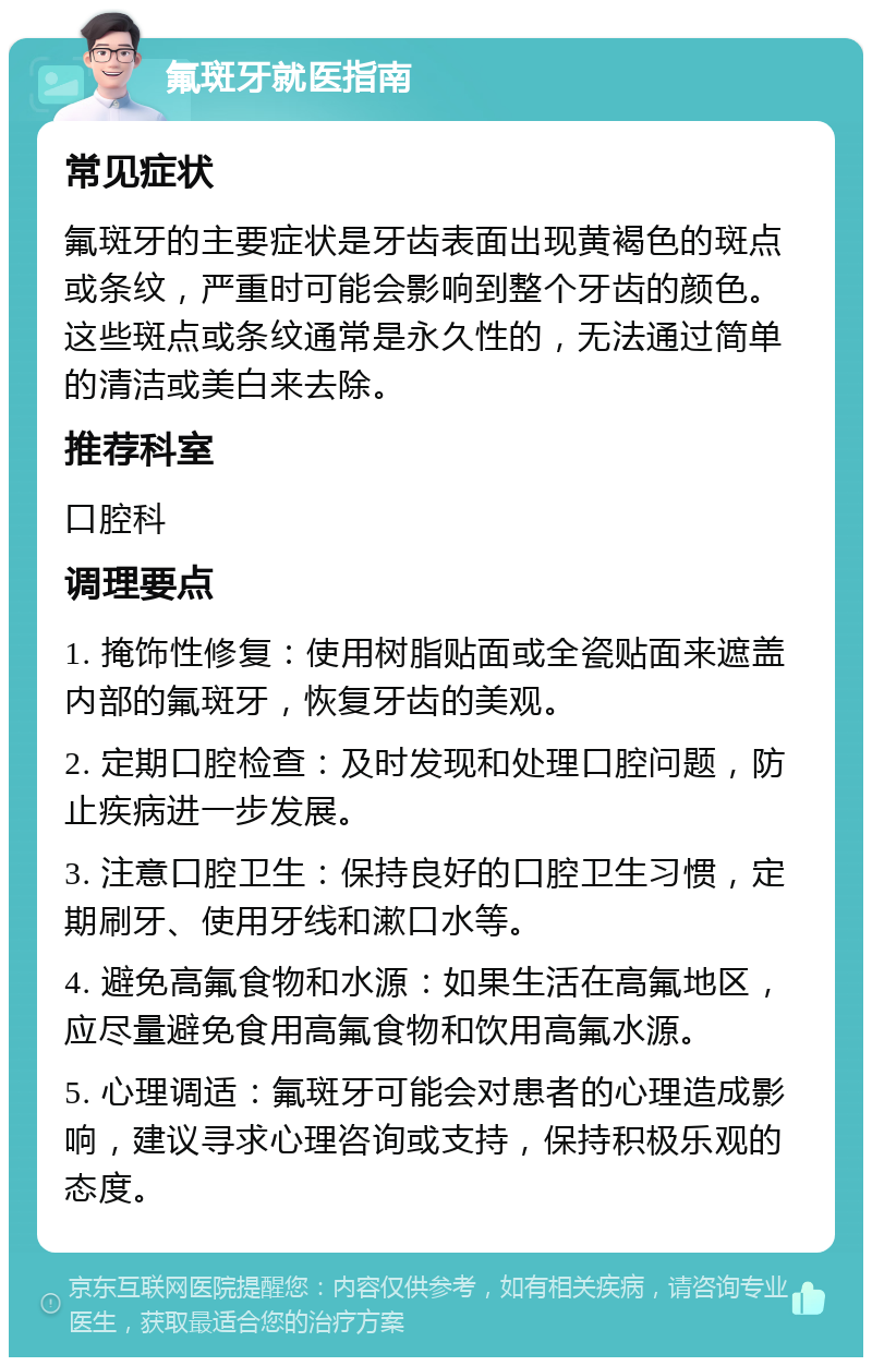 氟斑牙就医指南 常见症状 氟斑牙的主要症状是牙齿表面出现黄褐色的斑点或条纹，严重时可能会影响到整个牙齿的颜色。这些斑点或条纹通常是永久性的，无法通过简单的清洁或美白来去除。 推荐科室 口腔科 调理要点 1. 掩饰性修复：使用树脂贴面或全瓷贴面来遮盖内部的氟斑牙，恢复牙齿的美观。 2. 定期口腔检查：及时发现和处理口腔问题，防止疾病进一步发展。 3. 注意口腔卫生：保持良好的口腔卫生习惯，定期刷牙、使用牙线和漱口水等。 4. 避免高氟食物和水源：如果生活在高氟地区，应尽量避免食用高氟食物和饮用高氟水源。 5. 心理调适：氟斑牙可能会对患者的心理造成影响，建议寻求心理咨询或支持，保持积极乐观的态度。