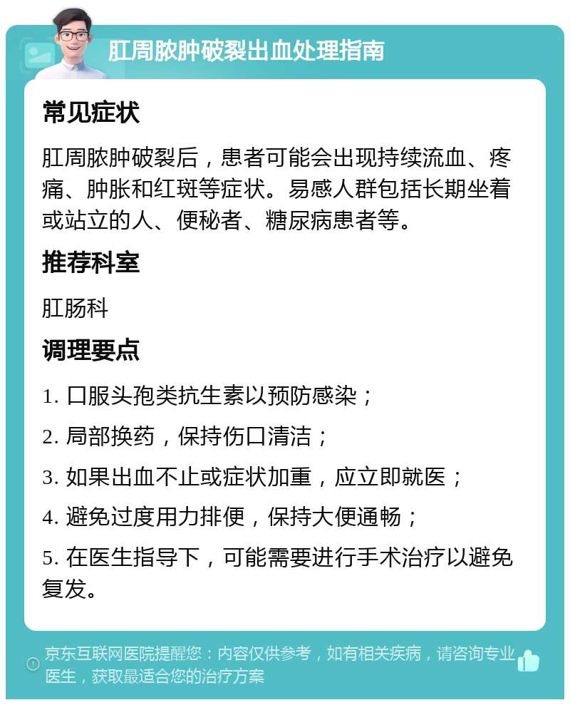 肛周脓肿破裂出血处理指南 常见症状 肛周脓肿破裂后，患者可能会出现持续流血、疼痛、肿胀和红斑等症状。易感人群包括长期坐着或站立的人、便秘者、糖尿病患者等。 推荐科室 肛肠科 调理要点 1. 口服头孢类抗生素以预防感染； 2. 局部换药，保持伤口清洁； 3. 如果出血不止或症状加重，应立即就医； 4. 避免过度用力排便，保持大便通畅； 5. 在医生指导下，可能需要进行手术治疗以避免复发。