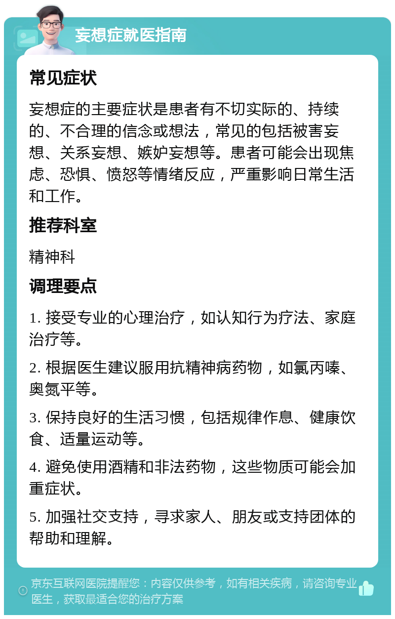 妄想症就医指南 常见症状 妄想症的主要症状是患者有不切实际的、持续的、不合理的信念或想法，常见的包括被害妄想、关系妄想、嫉妒妄想等。患者可能会出现焦虑、恐惧、愤怒等情绪反应，严重影响日常生活和工作。 推荐科室 精神科 调理要点 1. 接受专业的心理治疗，如认知行为疗法、家庭治疗等。 2. 根据医生建议服用抗精神病药物，如氯丙嗪、奥氮平等。 3. 保持良好的生活习惯，包括规律作息、健康饮食、适量运动等。 4. 避免使用酒精和非法药物，这些物质可能会加重症状。 5. 加强社交支持，寻求家人、朋友或支持团体的帮助和理解。