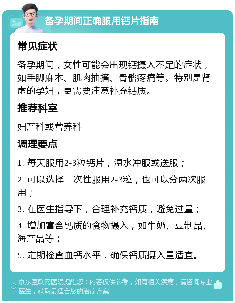 备孕期间正确服用钙片指南 常见症状 备孕期间，女性可能会出现钙摄入不足的症状，如手脚麻木、肌肉抽搐、骨骼疼痛等。特别是肾虚的孕妇，更需要注意补充钙质。 推荐科室 妇产科或营养科 调理要点 1. 每天服用2-3粒钙片，温水冲服或送服； 2. 可以选择一次性服用2-3粒，也可以分两次服用； 3. 在医生指导下，合理补充钙质，避免过量； 4. 增加富含钙质的食物摄入，如牛奶、豆制品、海产品等； 5. 定期检查血钙水平，确保钙质摄入量适宜。