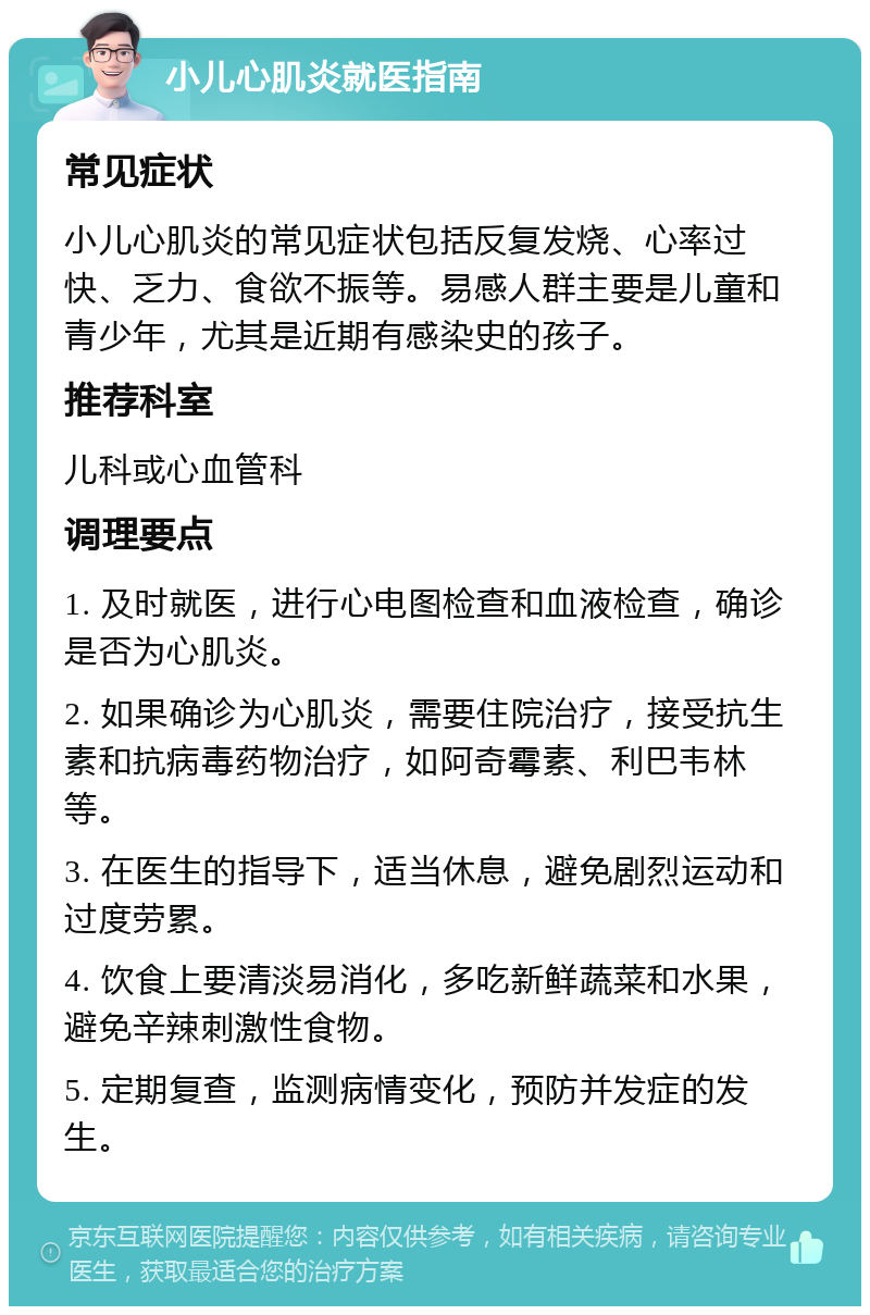 小儿心肌炎就医指南 常见症状 小儿心肌炎的常见症状包括反复发烧、心率过快、乏力、食欲不振等。易感人群主要是儿童和青少年，尤其是近期有感染史的孩子。 推荐科室 儿科或心血管科 调理要点 1. 及时就医，进行心电图检查和血液检查，确诊是否为心肌炎。 2. 如果确诊为心肌炎，需要住院治疗，接受抗生素和抗病毒药物治疗，如阿奇霉素、利巴韦林等。 3. 在医生的指导下，适当休息，避免剧烈运动和过度劳累。 4. 饮食上要清淡易消化，多吃新鲜蔬菜和水果，避免辛辣刺激性食物。 5. 定期复查，监测病情变化，预防并发症的发生。