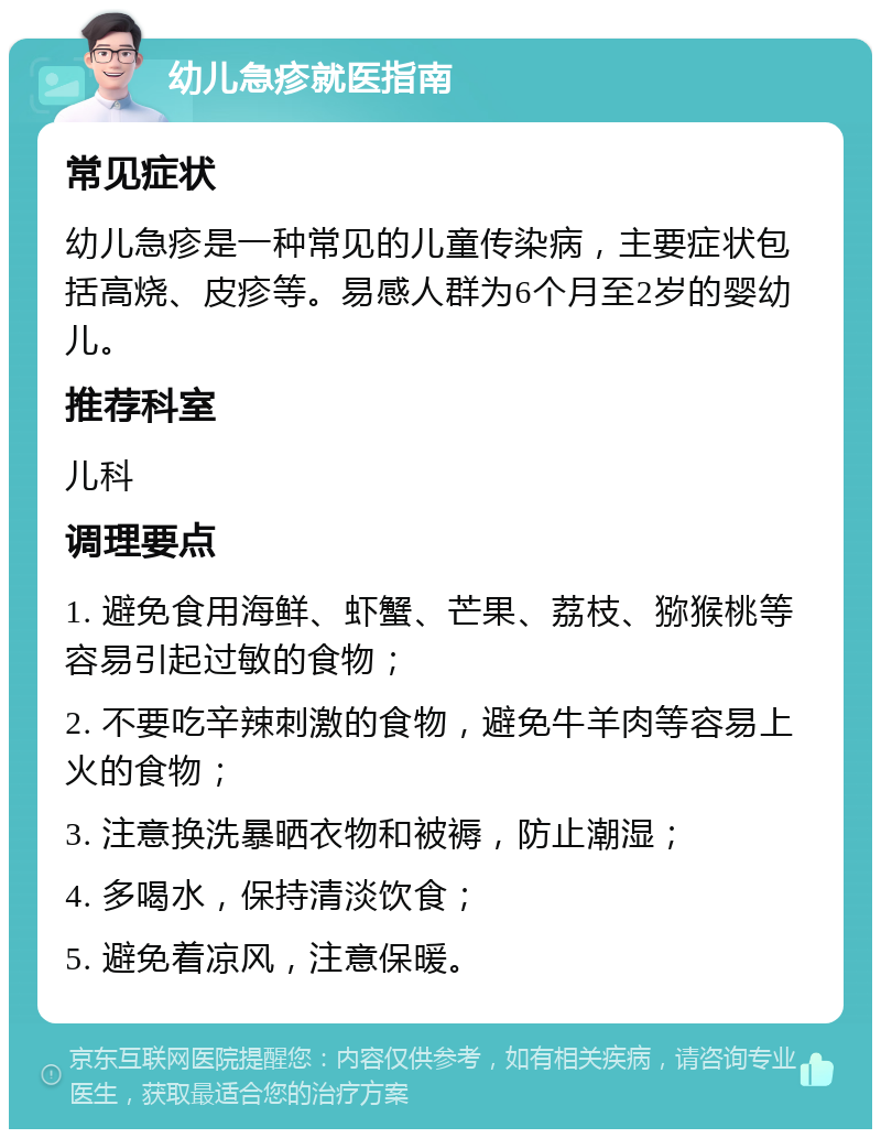 幼儿急疹就医指南 常见症状 幼儿急疹是一种常见的儿童传染病，主要症状包括高烧、皮疹等。易感人群为6个月至2岁的婴幼儿。 推荐科室 儿科 调理要点 1. 避免食用海鲜、虾蟹、芒果、荔枝、猕猴桃等容易引起过敏的食物； 2. 不要吃辛辣刺激的食物，避免牛羊肉等容易上火的食物； 3. 注意换洗暴晒衣物和被褥，防止潮湿； 4. 多喝水，保持清淡饮食； 5. 避免着凉风，注意保暖。