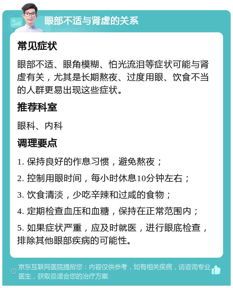 眼部不适与肾虚的关系 常见症状 眼部不适、眼角模糊、怕光流泪等症状可能与肾虚有关，尤其是长期熬夜、过度用眼、饮食不当的人群更易出现这些症状。 推荐科室 眼科、内科 调理要点 1. 保持良好的作息习惯，避免熬夜； 2. 控制用眼时间，每小时休息10分钟左右； 3. 饮食清淡，少吃辛辣和过咸的食物； 4. 定期检查血压和血糖，保持在正常范围内； 5. 如果症状严重，应及时就医，进行眼底检查，排除其他眼部疾病的可能性。