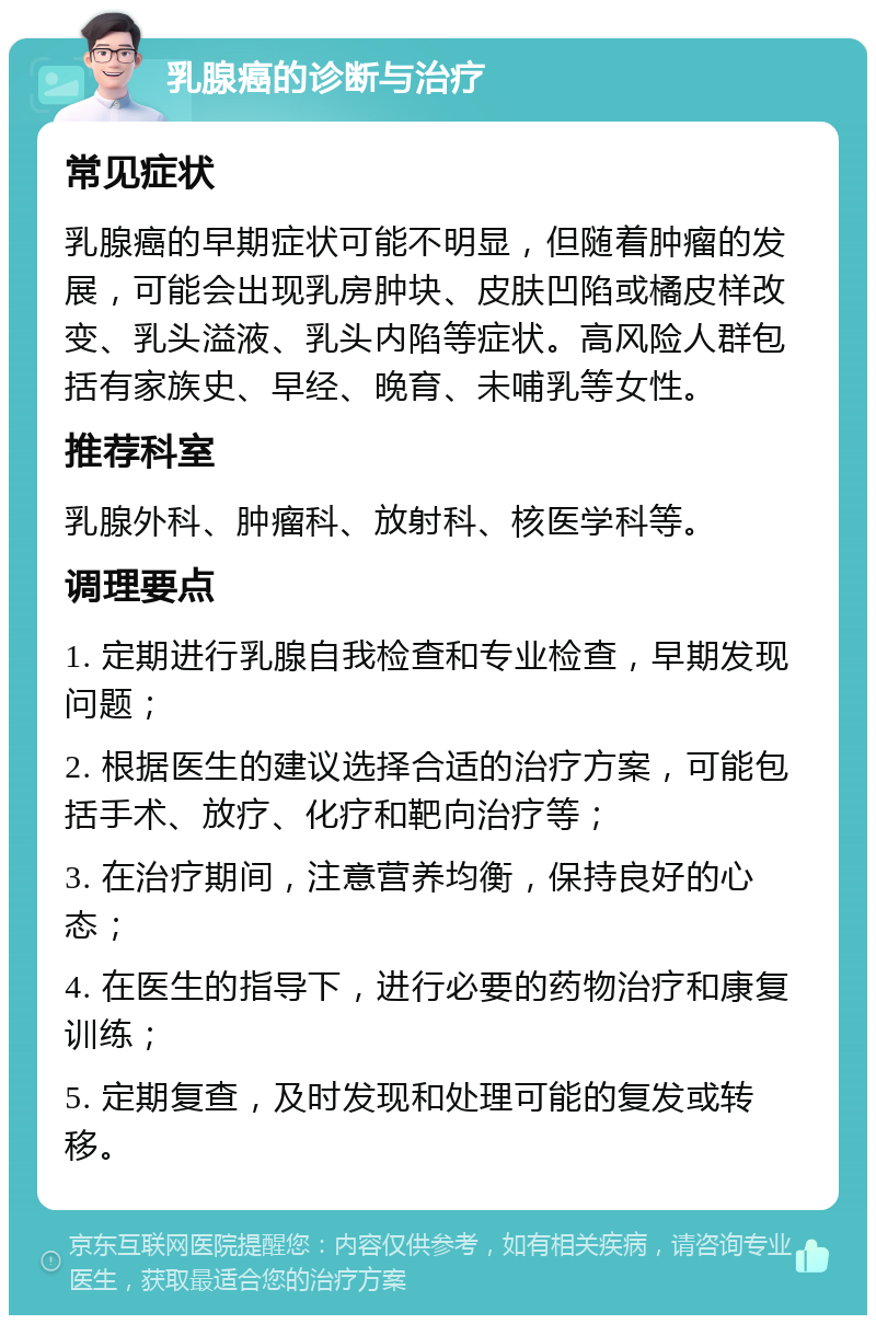 乳腺癌的诊断与治疗 常见症状 乳腺癌的早期症状可能不明显，但随着肿瘤的发展，可能会出现乳房肿块、皮肤凹陷或橘皮样改变、乳头溢液、乳头内陷等症状。高风险人群包括有家族史、早经、晚育、未哺乳等女性。 推荐科室 乳腺外科、肿瘤科、放射科、核医学科等。 调理要点 1. 定期进行乳腺自我检查和专业检查，早期发现问题； 2. 根据医生的建议选择合适的治疗方案，可能包括手术、放疗、化疗和靶向治疗等； 3. 在治疗期间，注意营养均衡，保持良好的心态； 4. 在医生的指导下，进行必要的药物治疗和康复训练； 5. 定期复查，及时发现和处理可能的复发或转移。