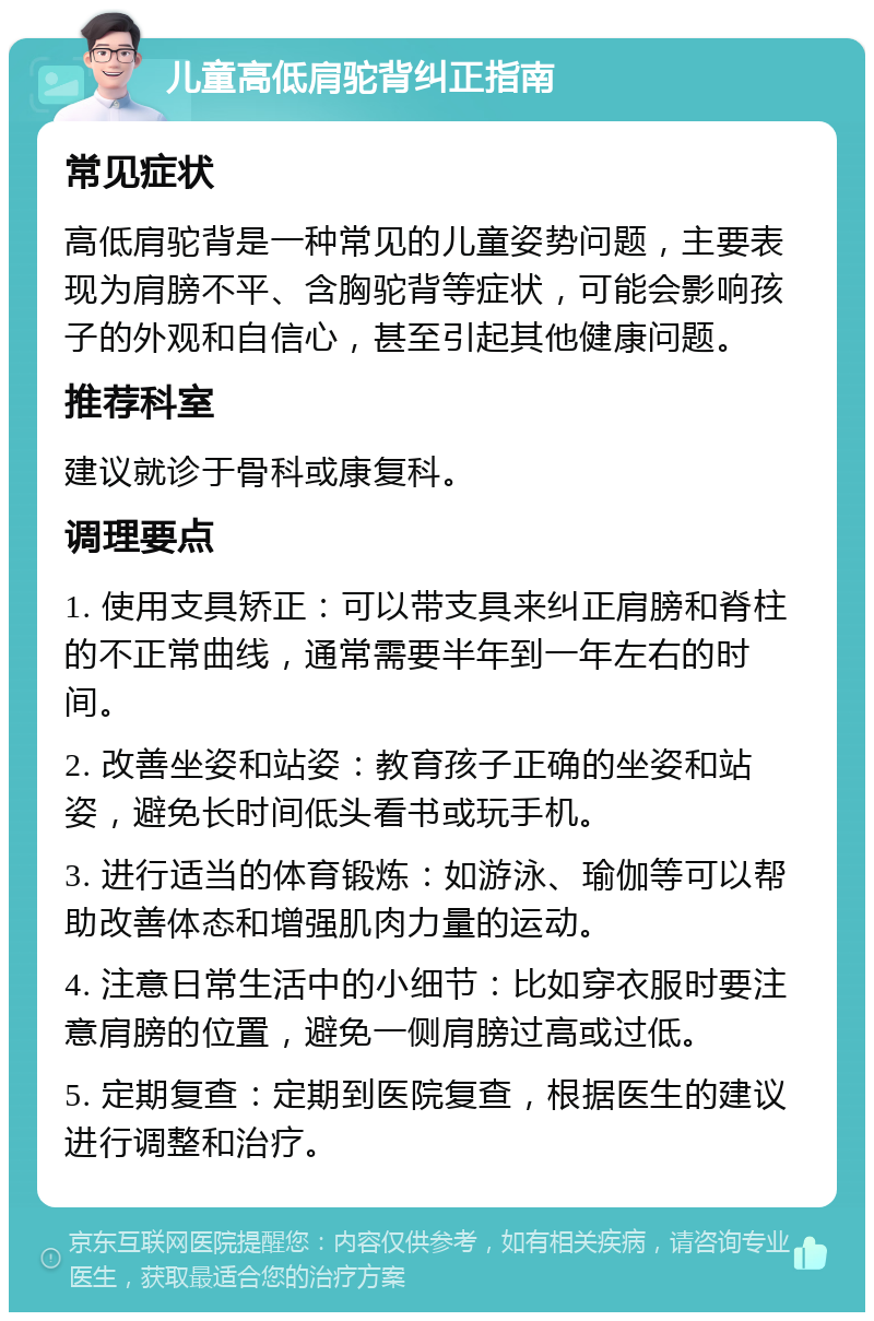 儿童高低肩驼背纠正指南 常见症状 高低肩驼背是一种常见的儿童姿势问题，主要表现为肩膀不平、含胸驼背等症状，可能会影响孩子的外观和自信心，甚至引起其他健康问题。 推荐科室 建议就诊于骨科或康复科。 调理要点 1. 使用支具矫正：可以带支具来纠正肩膀和脊柱的不正常曲线，通常需要半年到一年左右的时间。 2. 改善坐姿和站姿：教育孩子正确的坐姿和站姿，避免长时间低头看书或玩手机。 3. 进行适当的体育锻炼：如游泳、瑜伽等可以帮助改善体态和增强肌肉力量的运动。 4. 注意日常生活中的小细节：比如穿衣服时要注意肩膀的位置，避免一侧肩膀过高或过低。 5. 定期复查：定期到医院复查，根据医生的建议进行调整和治疗。