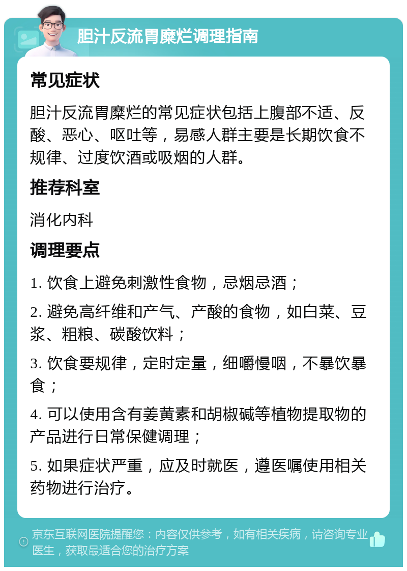 胆汁反流胃糜烂调理指南 常见症状 胆汁反流胃糜烂的常见症状包括上腹部不适、反酸、恶心、呕吐等，易感人群主要是长期饮食不规律、过度饮酒或吸烟的人群。 推荐科室 消化内科 调理要点 1. 饮食上避免刺激性食物，忌烟忌酒； 2. 避免高纤维和产气、产酸的食物，如白菜、豆浆、粗粮、碳酸饮料； 3. 饮食要规律，定时定量，细嚼慢咽，不暴饮暴食； 4. 可以使用含有姜黄素和胡椒碱等植物提取物的产品进行日常保健调理； 5. 如果症状严重，应及时就医，遵医嘱使用相关药物进行治疗。