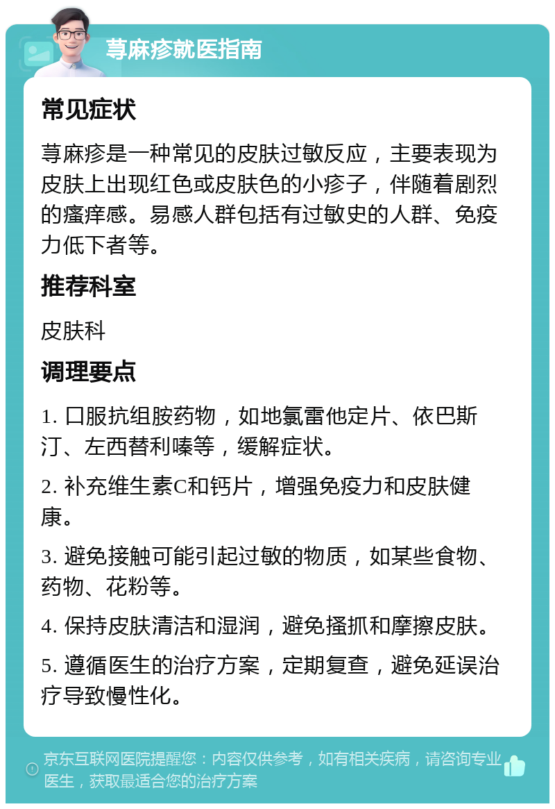 荨麻疹就医指南 常见症状 荨麻疹是一种常见的皮肤过敏反应，主要表现为皮肤上出现红色或皮肤色的小疹子，伴随着剧烈的瘙痒感。易感人群包括有过敏史的人群、免疫力低下者等。 推荐科室 皮肤科 调理要点 1. 口服抗组胺药物，如地氯雷他定片、依巴斯汀、左西替利嗪等，缓解症状。 2. 补充维生素C和钙片，增强免疫力和皮肤健康。 3. 避免接触可能引起过敏的物质，如某些食物、药物、花粉等。 4. 保持皮肤清洁和湿润，避免搔抓和摩擦皮肤。 5. 遵循医生的治疗方案，定期复查，避免延误治疗导致慢性化。