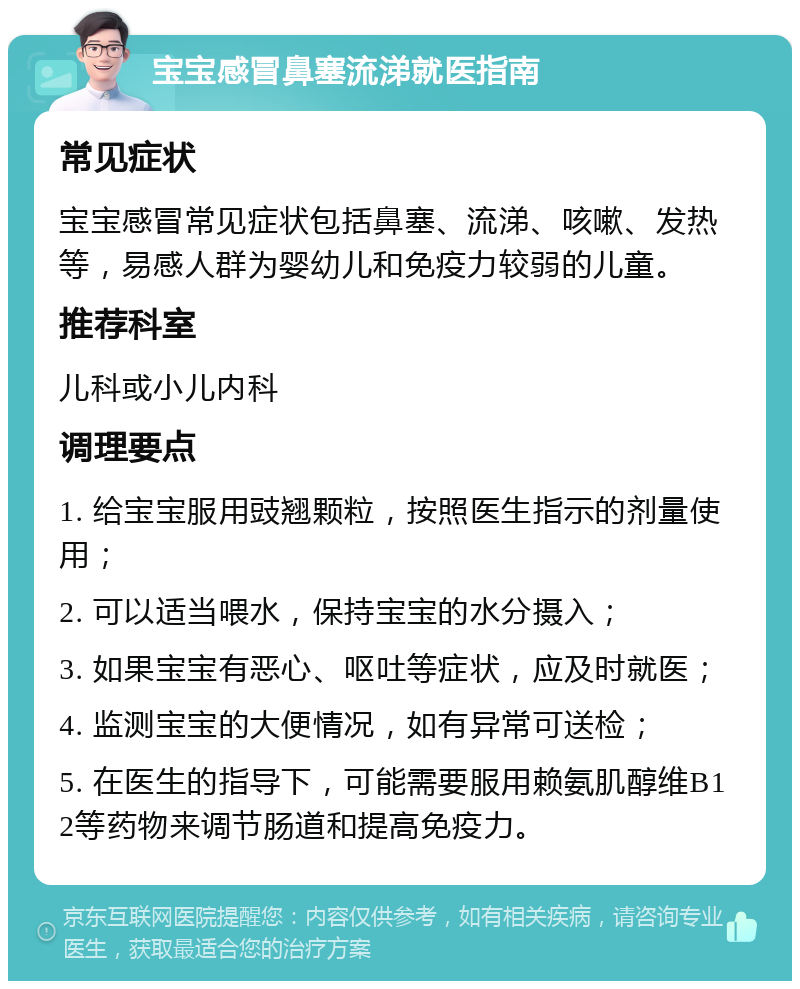 宝宝感冒鼻塞流涕就医指南 常见症状 宝宝感冒常见症状包括鼻塞、流涕、咳嗽、发热等，易感人群为婴幼儿和免疫力较弱的儿童。 推荐科室 儿科或小儿内科 调理要点 1. 给宝宝服用豉翘颗粒，按照医生指示的剂量使用； 2. 可以适当喂水，保持宝宝的水分摄入； 3. 如果宝宝有恶心、呕吐等症状，应及时就医； 4. 监测宝宝的大便情况，如有异常可送检； 5. 在医生的指导下，可能需要服用赖氨肌醇维B12等药物来调节肠道和提高免疫力。