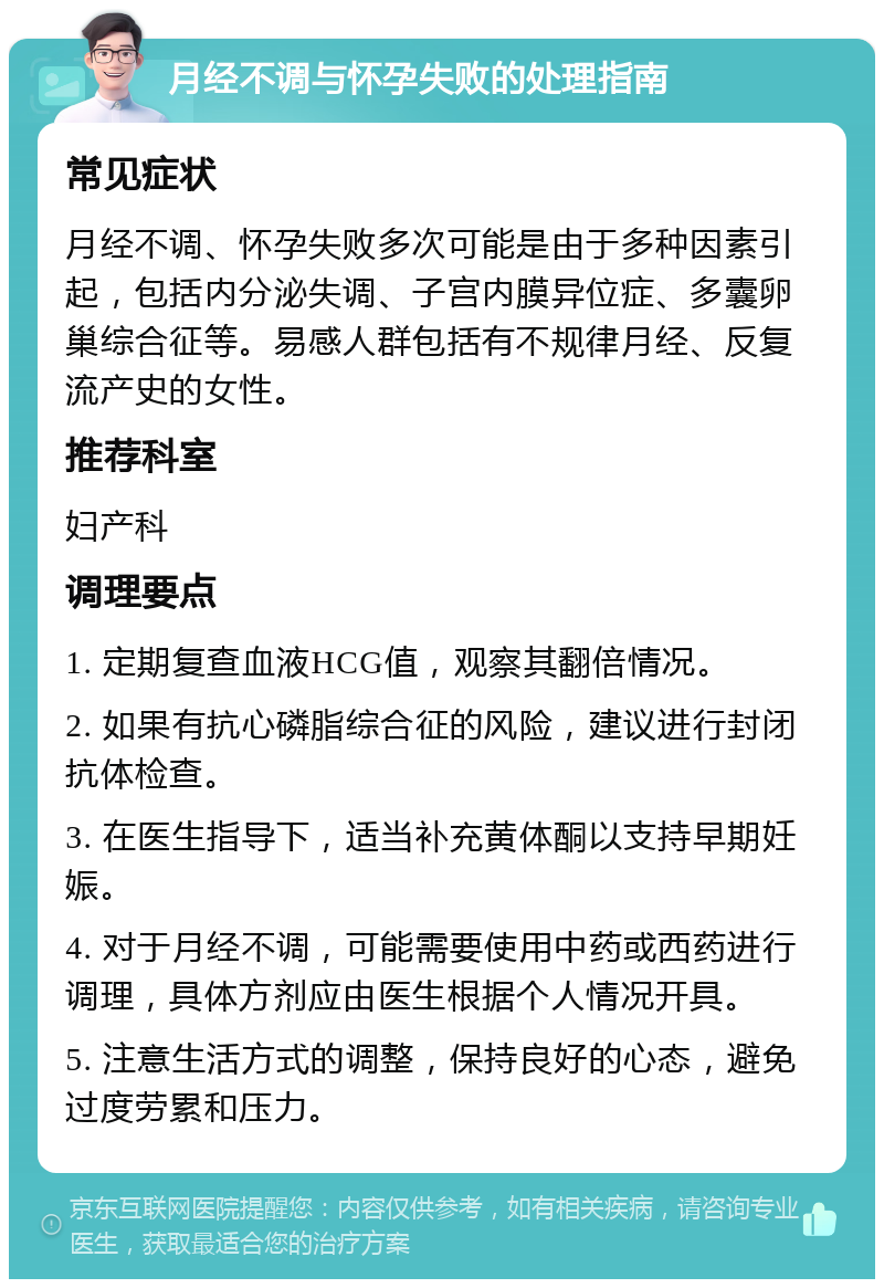 月经不调与怀孕失败的处理指南 常见症状 月经不调、怀孕失败多次可能是由于多种因素引起，包括内分泌失调、子宫内膜异位症、多囊卵巢综合征等。易感人群包括有不规律月经、反复流产史的女性。 推荐科室 妇产科 调理要点 1. 定期复查血液HCG值，观察其翻倍情况。 2. 如果有抗心磷脂综合征的风险，建议进行封闭抗体检查。 3. 在医生指导下，适当补充黄体酮以支持早期妊娠。 4. 对于月经不调，可能需要使用中药或西药进行调理，具体方剂应由医生根据个人情况开具。 5. 注意生活方式的调整，保持良好的心态，避免过度劳累和压力。