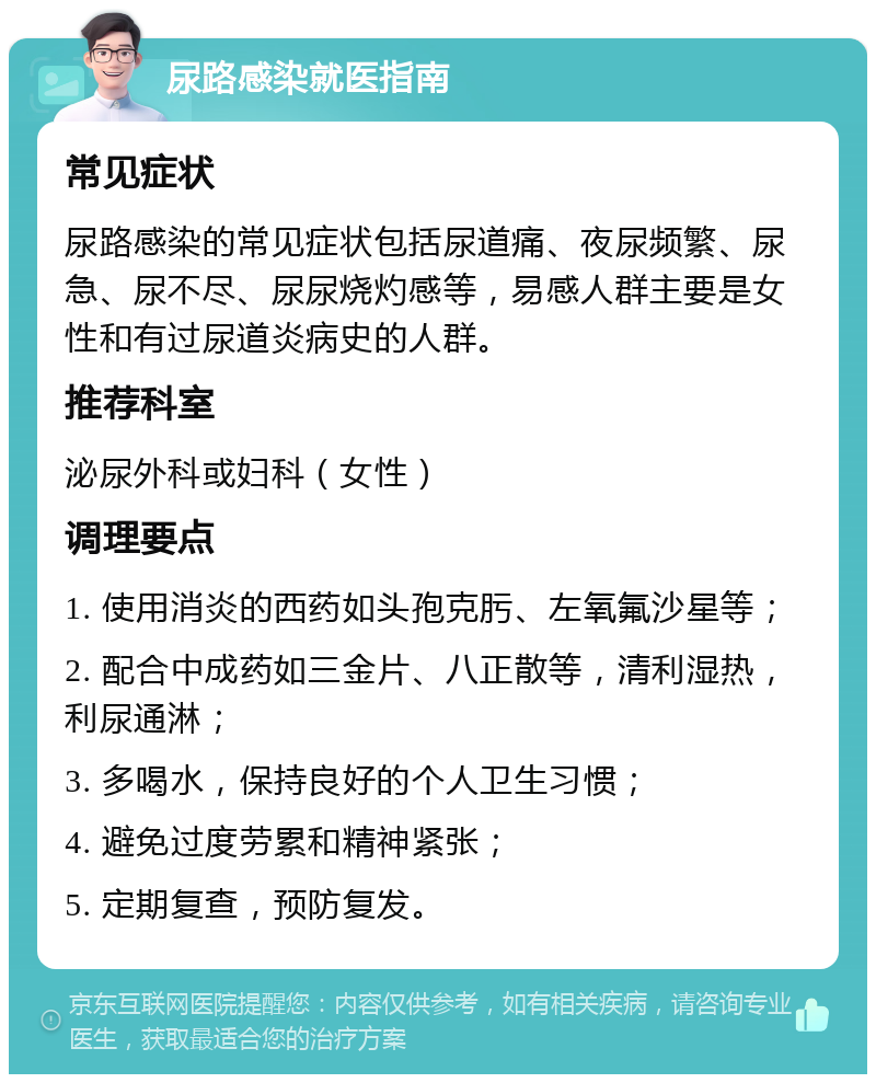 尿路感染就医指南 常见症状 尿路感染的常见症状包括尿道痛、夜尿频繁、尿急、尿不尽、尿尿烧灼感等，易感人群主要是女性和有过尿道炎病史的人群。 推荐科室 泌尿外科或妇科（女性） 调理要点 1. 使用消炎的西药如头孢克肟、左氧氟沙星等； 2. 配合中成药如三金片、八正散等，清利湿热，利尿通淋； 3. 多喝水，保持良好的个人卫生习惯； 4. 避免过度劳累和精神紧张； 5. 定期复查，预防复发。