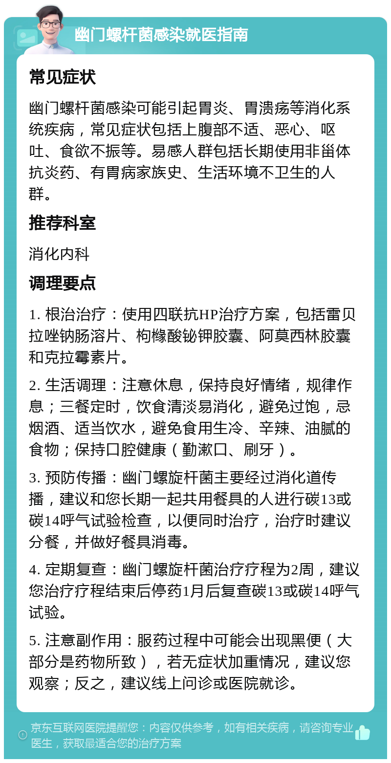 幽门螺杆菌感染就医指南 常见症状 幽门螺杆菌感染可能引起胃炎、胃溃疡等消化系统疾病，常见症状包括上腹部不适、恶心、呕吐、食欲不振等。易感人群包括长期使用非甾体抗炎药、有胃病家族史、生活环境不卫生的人群。 推荐科室 消化内科 调理要点 1. 根治治疗：使用四联抗HP治疗方案，包括雷贝拉唑钠肠溶片、枸橼酸铋钾胶囊、阿莫西林胶囊和克拉霉素片。 2. 生活调理：注意休息，保持良好情绪，规律作息；三餐定时，饮食清淡易消化，避免过饱，忌烟酒、适当饮水，避免食用生冷、辛辣、油腻的食物；保持口腔健康（勤漱口、刷牙）。 3. 预防传播：幽门螺旋杆菌主要经过消化道传播，建议和您长期一起共用餐具的人进行碳13或碳14呼气试验检查，以便同时治疗，治疗时建议分餐，并做好餐具消毒。 4. 定期复查：幽门螺旋杆菌治疗疗程为2周，建议您治疗疗程结束后停药1月后复查碳13或碳14呼气试验。 5. 注意副作用：服药过程中可能会出现黑便（大部分是药物所致），若无症状加重情况，建议您观察；反之，建议线上问诊或医院就诊。