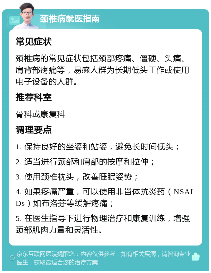 颈椎病就医指南 常见症状 颈椎病的常见症状包括颈部疼痛、僵硬、头痛、肩背部疼痛等，易感人群为长期低头工作或使用电子设备的人群。 推荐科室 骨科或康复科 调理要点 1. 保持良好的坐姿和站姿，避免长时间低头； 2. 适当进行颈部和肩部的按摩和拉伸； 3. 使用颈椎枕头，改善睡眠姿势； 4. 如果疼痛严重，可以使用非甾体抗炎药（NSAIDs）如布洛芬等缓解疼痛； 5. 在医生指导下进行物理治疗和康复训练，增强颈部肌肉力量和灵活性。