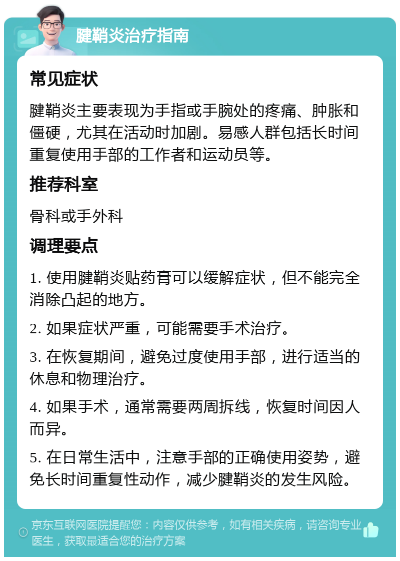 腱鞘炎治疗指南 常见症状 腱鞘炎主要表现为手指或手腕处的疼痛、肿胀和僵硬，尤其在活动时加剧。易感人群包括长时间重复使用手部的工作者和运动员等。 推荐科室 骨科或手外科 调理要点 1. 使用腱鞘炎贴药膏可以缓解症状，但不能完全消除凸起的地方。 2. 如果症状严重，可能需要手术治疗。 3. 在恢复期间，避免过度使用手部，进行适当的休息和物理治疗。 4. 如果手术，通常需要两周拆线，恢复时间因人而异。 5. 在日常生活中，注意手部的正确使用姿势，避免长时间重复性动作，减少腱鞘炎的发生风险。