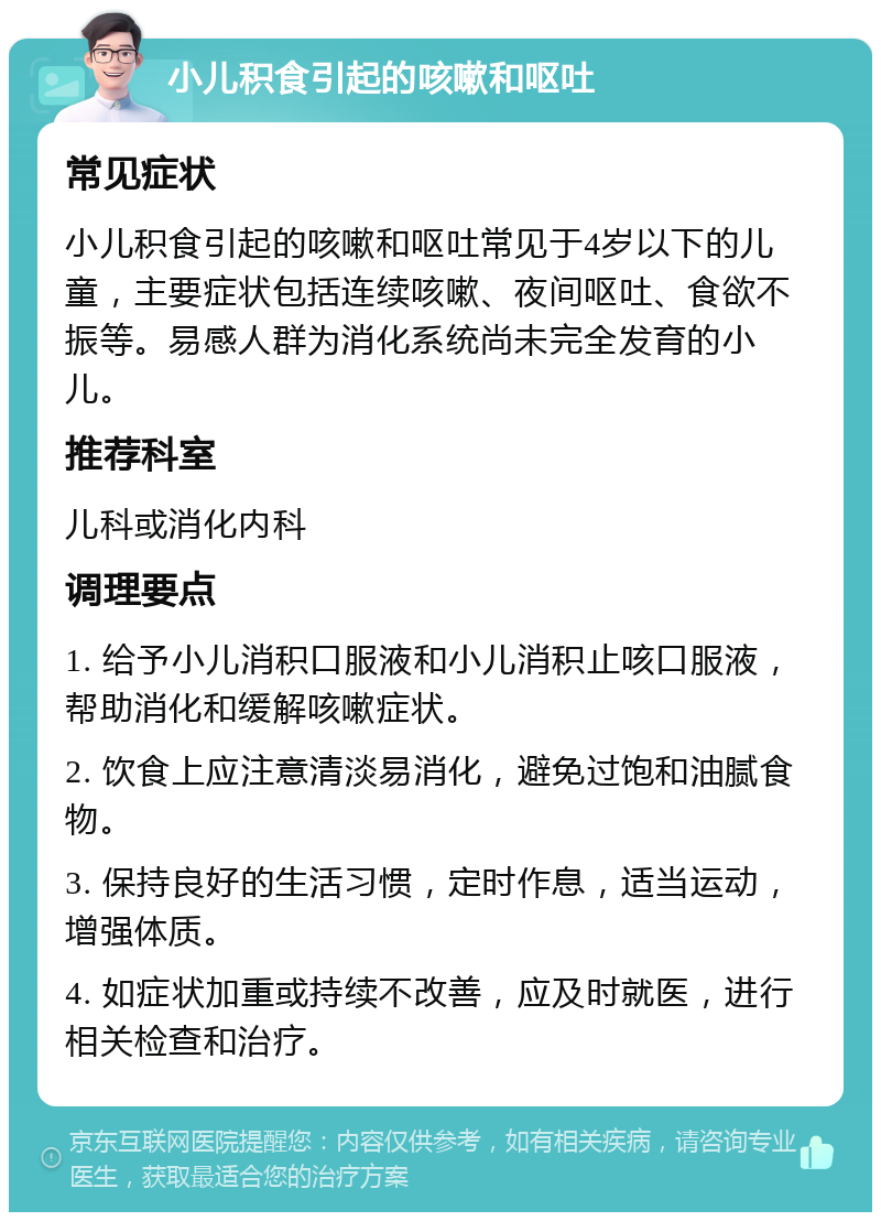 小儿积食引起的咳嗽和呕吐 常见症状 小儿积食引起的咳嗽和呕吐常见于4岁以下的儿童，主要症状包括连续咳嗽、夜间呕吐、食欲不振等。易感人群为消化系统尚未完全发育的小儿。 推荐科室 儿科或消化内科 调理要点 1. 给予小儿消积口服液和小儿消积止咳口服液，帮助消化和缓解咳嗽症状。 2. 饮食上应注意清淡易消化，避免过饱和油腻食物。 3. 保持良好的生活习惯，定时作息，适当运动，增强体质。 4. 如症状加重或持续不改善，应及时就医，进行相关检查和治疗。