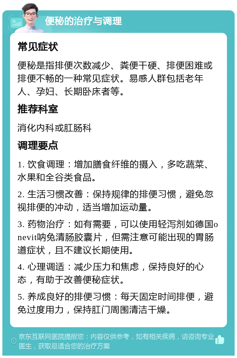 便秘的治疗与调理 常见症状 便秘是指排便次数减少、粪便干硬、排便困难或排便不畅的一种常见症状。易感人群包括老年人、孕妇、长期卧床者等。 推荐科室 消化内科或肛肠科 调理要点 1. 饮食调理：增加膳食纤维的摄入，多吃蔬菜、水果和全谷类食品。 2. 生活习惯改善：保持规律的排便习惯，避免忽视排便的冲动，适当增加运动量。 3. 药物治疗：如有需要，可以使用轻泻剂如德国onevit呐兔清肠胶囊片，但需注意可能出现的胃肠道症状，且不建议长期使用。 4. 心理调适：减少压力和焦虑，保持良好的心态，有助于改善便秘症状。 5. 养成良好的排便习惯：每天固定时间排便，避免过度用力，保持肛门周围清洁干燥。