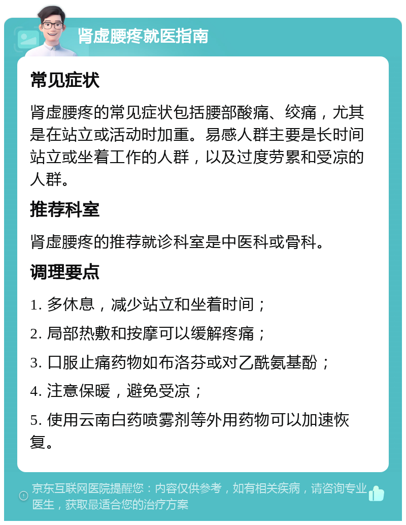 肾虚腰疼就医指南 常见症状 肾虚腰疼的常见症状包括腰部酸痛、绞痛，尤其是在站立或活动时加重。易感人群主要是长时间站立或坐着工作的人群，以及过度劳累和受凉的人群。 推荐科室 肾虚腰疼的推荐就诊科室是中医科或骨科。 调理要点 1. 多休息，减少站立和坐着时间； 2. 局部热敷和按摩可以缓解疼痛； 3. 口服止痛药物如布洛芬或对乙酰氨基酚； 4. 注意保暖，避免受凉； 5. 使用云南白药喷雾剂等外用药物可以加速恢复。