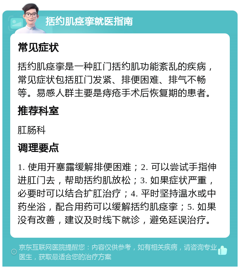 括约肌痉挛就医指南 常见症状 括约肌痉挛是一种肛门括约肌功能紊乱的疾病，常见症状包括肛门发紧、排便困难、排气不畅等。易感人群主要是痔疮手术后恢复期的患者。 推荐科室 肛肠科 调理要点 1. 使用开塞露缓解排便困难；2. 可以尝试手指伸进肛门去，帮助括约肌放松；3. 如果症状严重，必要时可以结合扩肛治疗；4. 平时坚持温水或中药坐浴，配合用药可以缓解括约肌痉挛；5. 如果没有改善，建议及时线下就诊，避免延误治疗。